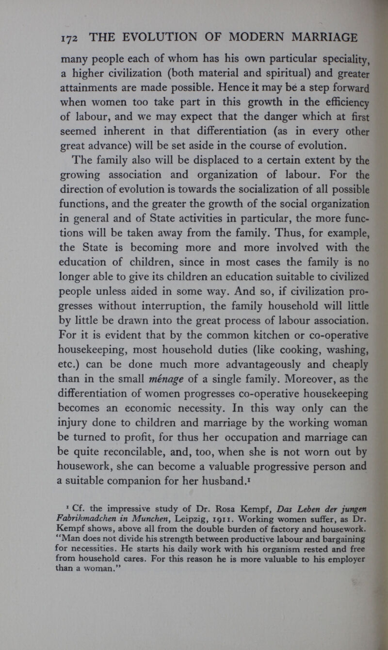 172 THE EVOLUTION OF MODERN MARRIAGE many people each of whom has his own particular speciality, a higher civilization (both material and spiritual) and greater attainments are made possible. Hence it may be a step forward when women too take part in this growth in the efficiency of labour, and we may expect that the danger which at first seemed inherent in that differentiation (as in every other great advance) will be set aside in the course of evolution. The family also will be displaced to a certain extent by the growing association and organization of labour. For the direction of evolution is towards the socialization of all possible functions, and the greater the growth of the social organization in general and of State activities in particular, the more func¬ tions will be taken away from the family. Thus, for example, the State is becoming more and more involved with the education of children, since in most cases the family is no longer able to give its children an education suitable to civilized people unless aided in some way. And so, if civilization pro¬ gresses without interruption, the family household will little by little be drawn into the great process of labour association. For it is evident that by the common kitchen or co-operative housekeeping, most household duties (like cooking, washing, etc.) can be done much more advantageously and cheaply than in the small menage of a single family. Moreover, as the differentiation of women progresses co-operative housekeeping becomes an economic necessity. In this way only can the injury done to children and marriage by the working woman be turned to profit, for thus her occupation and marriage can be quite reconcilable, and, too, when she is not worn out by housework, she can become a valuable progressive person and a suitable companion for her husband.' ^ Cf. the impressive study of Dr. Rosa Kempf, Das Leben der jungen Fabrikmadehen in München, Leipzig, 1911. Working women suffer, as Dr. Kempf shows, above all from the double burden of factory and housework. Man does not divide his strength between productive labour and bargaining for necessities. He starts his daily work with his organism rested and free from household cares. For this reason he is more valuable to his employer than a woman.