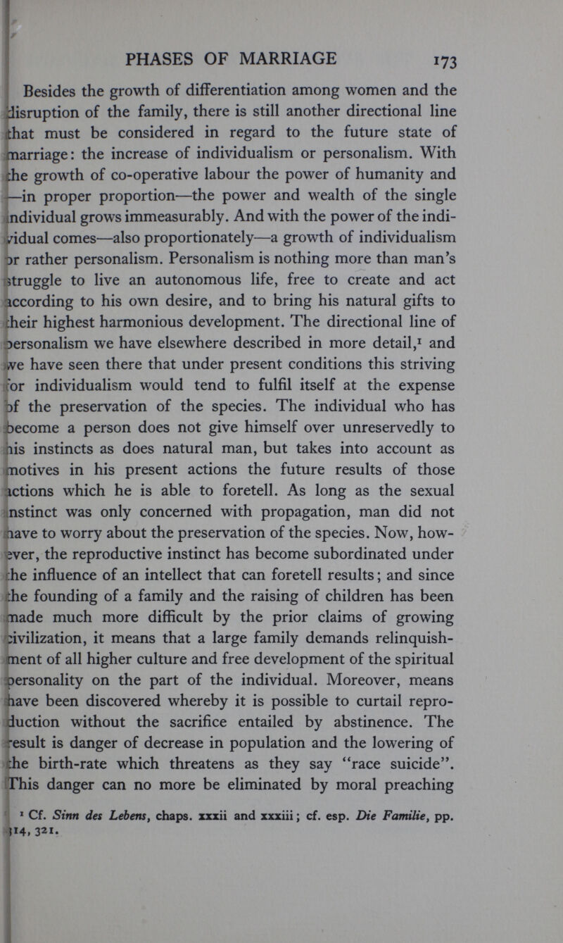 PHASES OF MARRIAGE 173 j Besides the growth of diíFerentiation among women and the disruption of the family, there is still another directional line fthat must be considered in regard to the future state of marriage: the increase of individualism or personalism. With ihe growth of co-operative labour the power of humanity and —in proper proportion—the power and wealth of the single individual grows immeasurably. And with the power of the indi- iHdual comes—also proportionately—a growth of individualism or rather personalism. Personalism is nothing more than man's struggle to live an autonomous life, free to create and act according to his own desire, and to bring his natural gifts to cheir highest harmonious development. The directional line of Dersonalism we have elsewhere described in more detail,^ and )ive have seen there that under present conditions this striving cor individualism would tend to fulfil itself at the expense of the preservation of the species. The individual who has become a person does not give himself over unreservedly to lis instincts as does natural man, but takes into account as motives in his present actions the future results of those ictions which he is able to foretell. As long as the sexual nstinct was only concerned with propagation, man did not fihave to worry about the preservation of the species. Now, how¬ ever, the reproductive instinct has become subordinated under ;he influence of an intellect that can foretell results ; and since ihe founding of a family and the raising of children has been nade much more difficult by the prior claims of growing :ivilization, it means that a large family demands relinquish¬ ment of all higher culture and free development of the spiritual apersonality on the part of the individual. Moreover, means have been discovered whereby it is possible to curtail repro¬ duction without the sacrifice entailed by abstinence. The xsult is danger of decrease in population and the lowering of :he birth-rate which threatens as they say race suicide. This danger can no more be eliminated by moral preaching ' Cf. Sinn des Lebensf chaps, xxxii and xxxiii; cf. esp. Die Familie, pp. ^14, 321.