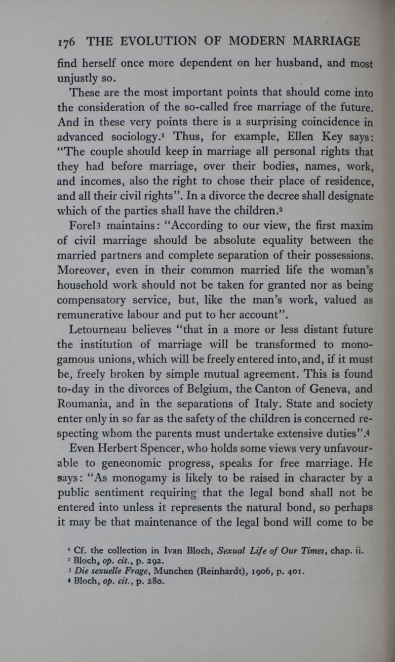 176 THE EVOLUTION OF MODERN MARRIAGE find herself once more dependent on her husband, and most unjustly so. These are the most important points that should come into the consideration of the so-called free marriage of the future. And in these very points there is a surprising coincidence in advanced sociology.^ Thus, for example, Ellen Key says: The couple should keep in marriage all personal rights that they had before marriage, over their bodies, names, work, and incomes, also the right to chose their place of residence, and all their civil rights. In a divorce the decree shall designate which of the parties shall have the children Foreb maintains: According to our view, the first maxim of civil marriage should be absolute equality between the married partners and complete separation of their possessions. Moreover, even in their common married life the woman's household work should not be taken for granted nor as being compensatory service, but, like the man's work, valued as remunerative labour and put to her account. Letourneau believes that in a more or less distant future the institution of marriage will be transformed to mono¬ gamous unions, which will be freely entered into, and, if it must be, freely broken by simple mutual agreement. This is found to-day in the divorces of Belgium, the Canton of Geneva, and Roumania, and in the separations of Italy. State and society enter only in so far as the safety of the children is concerned re¬ specting whom the parents must undertake extensive duties.4 Even Herbert Spencer, who holds some views very unfavour¬ able to geneonomic progress, speaks for free marriage. He says: As monogamy is likely to be raised in character by a public sentiment requiring that the legal bond shall not be entered into unless it represents the natural bond, so perhaps it may be that maintenance of the legal bond will come to be * Cf. the collection in Ivan Bloch, Sexual Life of Our TimeSt chap. ii. * Bloch, op. cit.^ p. 292. 3 Die sexuelle Frage, München (Reinhardt), 1906, p. 401. * Bloch, op. cit., p. 280.