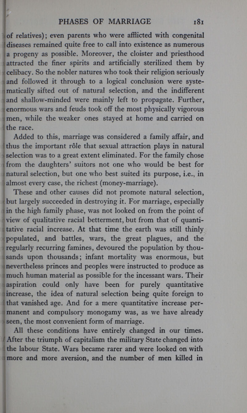 I PHASES OF MARRIAGE i8i !(of relatives); even parents who v^ere afflicted with congenital Í diseases remained quite free to call into existence as numerous la progeny as possible. Moreover, the cloister and priesthood attracted the finer spirits and artificially sterilized them by celibacy. So the nobler natures who took their religion seriously J and followed it through to a logical conclusion were syste- rmatically sifted out of natural selection, and the indifferent I and shallow-minded were mainly left to propagate. Further, enormous wars and feuds took off the most physically vigorous Í men, while the weaker ones stayed at home and carried on ithe race. Added to this, marriage was considered a family affair, and i thus the important rôle that sexual attraction plays in natural I selection was to a great extent eliminated. For the family chose from the daughters' suitors not one who would be best for natural selection, but one who best suited its purpose, i.e., in almost every case, the richest (money-marriage). These and other causes did not promote natural selection, (but largely succeeded in destroying it. For marriage, especially lin the high family phase, was not looked on from the point of ^view of qualitative racial betterment, but from that of quanti¬ tative racial increase. At that time the earth was still thinly populated, and battles, wars, the great plagues, and the regularly recurring famines, devoured the population by thou¬ sands upon thousands; infant mortality was enormous, but I nevertheless princes and peoples were instructed to produce as I much human material as possible for the incessant wars. Their aspiration could only have been for purely quantitative increase, the idea of natural selection being quite foreign to that vanished age. And for a mere quantitative increase per¬ manent and compulsory monogamy was, as we have already seen, the most convenient form of marriage. All these conditions have entirely changed in our times. After the triumph of capitalism the military State changed into the labour State. Wars became rarer and were looked on with more and more aversion, and the number of men killed in 4 J