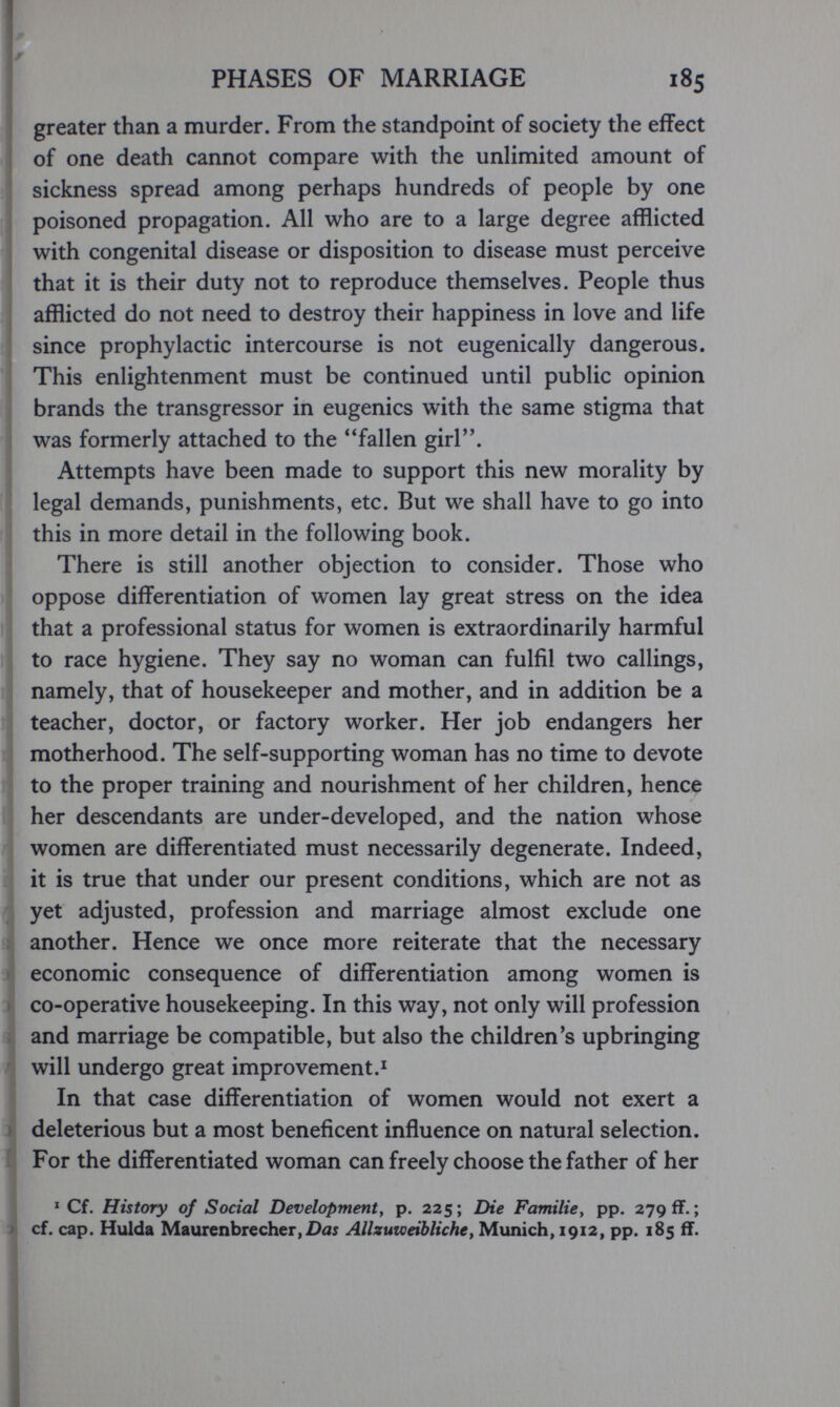 PHASES OF MARRIAGE 185 greater than a murder. From the standpoint of society the effect of one death cannot compare with the unhmited amount of sickness spread among perhaps hundreds of people by one poisoned propagation. All who are to a large degree afflicted with congenital disease or disposition to disease must perceive that it is their duty not to reproduce themselves. People thus afflicted do not need to destroy their happiness in love and life since prophylactic intercourse is not eugenically dangerous. This enlightenment must be continued until public opinion brands the transgressor in eugenics with the same stigma that was formerly attached to the ''fallen girl. Attempts have been made to support this new morality by legal demands, punishments, etc. But we shall have to go into this in more detail in the following book. There is still another objection to consider. Those who oppose differentiation of women lay great stress on the idea that a professional status for women is extraordinarily harmful to race hygiene. They say no woman can fulfil two callings, namely, that of housekeeper and mother, and in addition be a teacher, doctor, or factory worker. Her job endangers her motherhood. The self-supporting woman has no time to devote to the proper training and nourishment of her children, hence her descendants are under-developed, and the nation whose women are differentiated must necessarily degenerate. Indeed, it is true that under our present conditions, which are not as yet adjusted, profession and marriage almost exclude one another. Hence we once more reiterate that the necessary economic consequence of differentiation among women is co-operative housekeeping. In this way, not only will profession and marriage be compatible, but also the children's upbringing will undergo great improvement.^ In that case differentiation of women would not exert a deleterious but a most beneficent influence on natural selection. For the differentiated woman can freely choose the father of her ^ Cf. History of Social Development, p. 225; Die Familie, pp. 279 ff.; cf. cap. Hulda Maurenbrecher,£>ш Allzuweibliche, Munich, 1912, pp. 185 if.