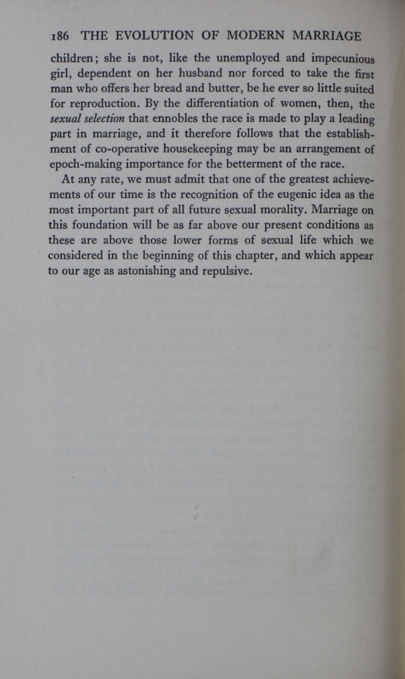 186 THE EVOLUTION OF MODERN MARRIAGE children; she is not, like the unemployed and impecunious girl, dependent on her husband nor forced to take the first man who offers her bread and butter, be he ever so little suited for reproduction. By the differentiation of women, then, the sexual selection that ennobles the race is made to play a leading part in marriage, and it therefore follows that the establish¬ ment of co-operative housekeeping may be an arrangement of epoch-making importance for the betterment of the race. At any rate, we must admit that one of the greatest achieve¬ ments of our time is the recognition of the eugenic idea as the most important part of all future sexual morality. Marriage on this foundation will be as far above our present conditions as these are above those lower forms of sexual life which we considered in the beginning of this chapter, and which appear to our age as astonishing and repulsive.