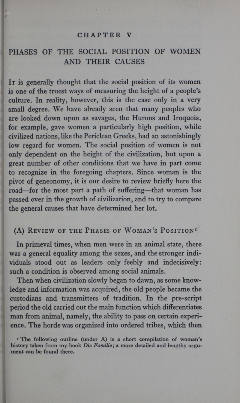 CHAPTER V PHASES OF THE SOCIAL POSITION OF WOMEN AND THEIR CAUSES It is generally thought that the social position of its women is one of the truest ways of measuring the height of a people's . culture. In reality, however, this is the case only in a very !; small degree. We have already seen that many peoples who »are looked down upon as savages, the Hurons and Iroquois, for example, gave women a particularly high position, while ^ civilized nations, like the Periclean Greeks, had an astonishingly 3, _ ilow regard for women. The social position of women is not only dependent on the height of the civilization, but upon a ;j great number of other conditions that we have in part come to recognize in the foregoing chapters. Since woman is the pivot of geneonomy, it is our desire to review briefly here the road—^for the most part a path of suffering—that woman has passed over in the growth of civilization, and to try to compare the general causes that have determined her lot. (A) Review of the Phases of Woman's Position^ In primeval times, when men were in an animal state, there was a general equality among the sexes, and the stronger indi- ' viduals stood out as leaders only feebly and indecisively: such a condition is observed among social animals. Then when civilization slowly began to dawn, as some know¬ ledge and information was acquired, the old people became the custodians and transmitters of tradition. In the pre-script period the old carried out the main function which differentiates man from animal, namely, the ability to pass on certain experi¬ ence. The horde was organized into ordered tribes, which then ^ The following outline (under A) is a short conipilation of woman's history taken from my book Die Familie ; a more detailed and lengthy argu¬ ment can be found there.