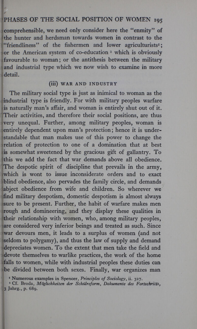 «PHASES OF THE SOCIAL POSITION OF WOMEN 195 )'comprehensible, we need only consider here the enmity of Ithe hunter and herdsman towards women in contrast to the friendliness of the fishermen and lower agriculturists^ ; li or the American system of co-education ^ which is obviously ßfavourable to woman; or the antithesis between the military land industrial type which we now wish to examine in more J detail. (iii) WAR AND INDUSTRY The military social type is just as inimical to woman as the industrial type is friendly. For with military peoples warfare -is naturally man's affair, and woman is entirely shut out of it. ITheir activities, and therefore their social positions, are thus very unequal. Further, among military peoples, woman is ¡entirely dependent upon man's protection; hence it is under- rstandable that man makes use of this power to change the ) relation of protection to one of a domination that at best is somewhat sweetened by the gracious gift of gallantry. To this we add the fact that war demands above all obedience. ]The despotic spirit of discipline that prevails in the army, 7which is wont to issue inconsiderate orders and to exact (blind obedience, also pervades the family circle, and demands abject obedience from wife and children. So wherever we jfind military despotism, domestic despotism is almost always isure to be present. Further, the habit of warfare makes men rough and domineering, and they display these qualities in their relationship with women, who, among military peoples, are considered very inferior beings and treated as such. Since war devours men, it leads to a surplus of women (and not seldom to polygamy), and thus the law of supply and demand » depreciates women. To the extent that men take the field and devote themselves to warlike practices, the work of the home falls to women, while with industrial peoples these duties can be divided between both sexes. Finally, war organizes man I ' Numerous examples in Spencer, Principles of Sociology, ii. 327. * ' Cf. Broda, Möglichkeiten der Schülreform, Dokumente des FortsçhHtUf . 3 Jahrg., p. 689. i 4