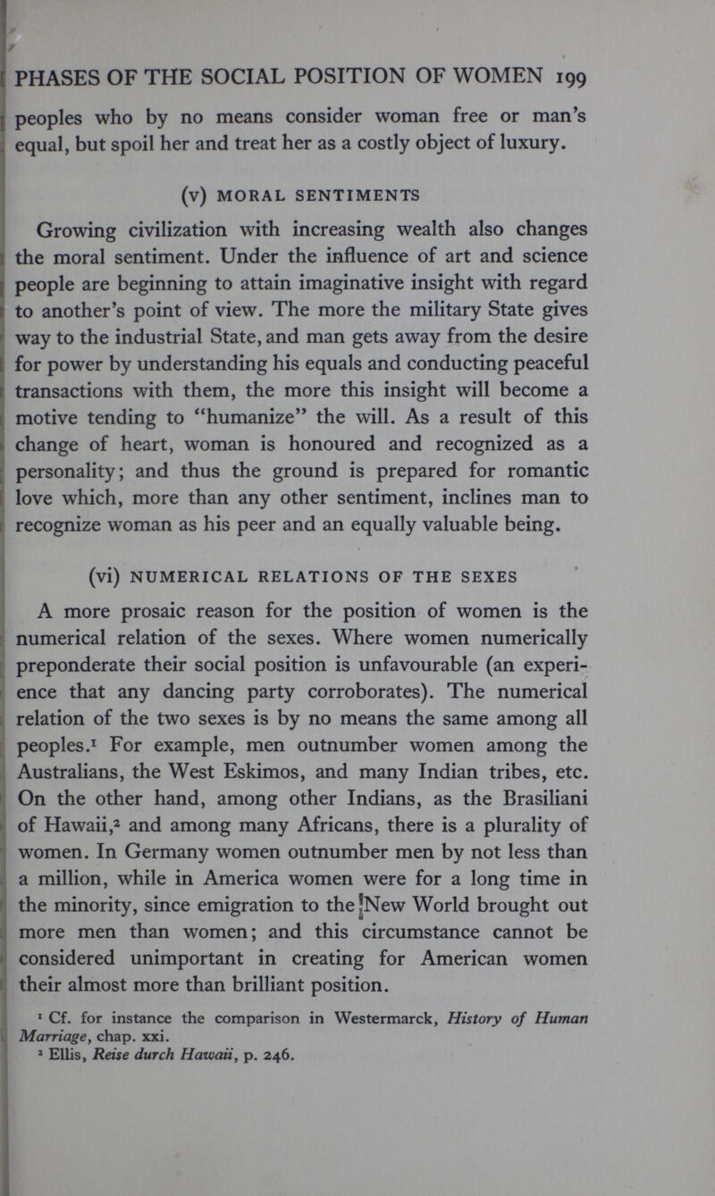 г PHASES OF THE SOCIAL POSITION OF WOMEN 199 \ peoples who by no means consider woman free or man's equal, but spoil her and treat her as a costly object of luxury. (v) MORAL SENTIMENTS Growing civilization with increasing wealth also changes the moral sentiment. Under the influence of art and science [ people are beginning to attain imaginative insight with regard t to another's point of view. The more the military State gives r way to the industrial State, and man gets away from the desire [ for power by understanding his equals and conducting peaceful Ì transactions with them, the more this insight will become a ti motive tending to humanize the will. As a result of this j change of heart, woman is honoured and recognized as a f personality; and thus the ground is prepared for romantic ¡ love which, more than any other sentiment, inclines man to [ recognize woman as his peer and an equally valuable being. (vi) NUMERICAL RELATIONS OF THE SEXES A more prosaic reason for the position of women is the I numerical relation of the sexes. Where women numerically preponderate their social position is unfavourable (an experi- I enee that any dancing party corroborates). The numerical [ relation of the two sexes is by no means the same among all r peoples.^ For example, men outnumber women among the Australians, the West Eskimos, and many Indian tribes, etc. • On the other hand, among other Indians, as the Brasiliani of Hawaii,2 and among many Africans, there is a plurality of women. In Germany women outnumber men by not less than a million, while in America women were for a long time in the minority, since emigration to the |New World brought out more men than women; and this circumstance cannot be ' considered unimportant in creating for American women Ì their almost more than brilliant position. * Cf. for instance the comparison in Westermarck, History of Human I Marriage y chap. xxi. ' Ellis, Reise durch Hawaii, p. 246.
