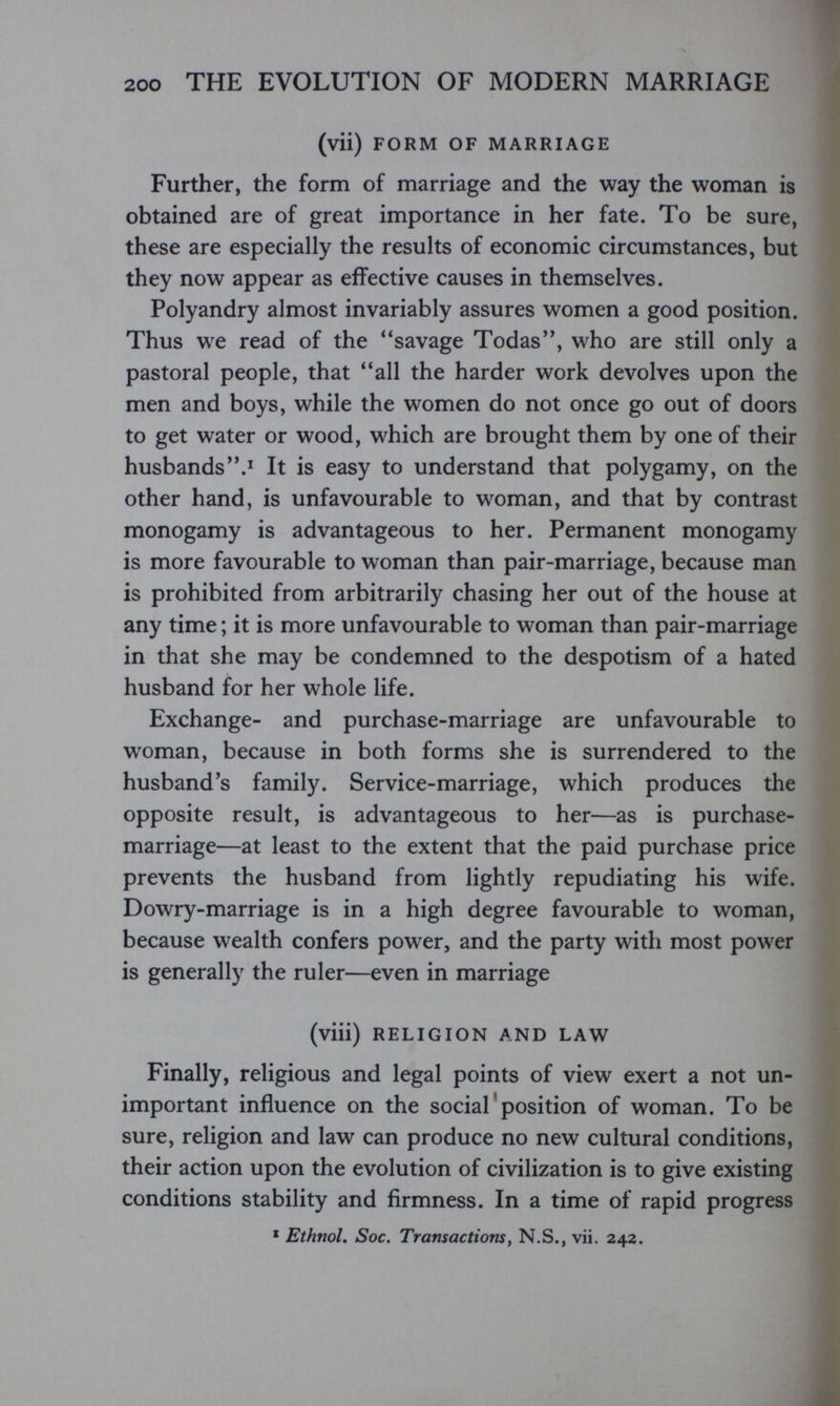 200 THE EVOLUTION OF MODERN MARRIAGE (vii) FORM OF MARRIAGE Further, the form of marriage and the way the woman is obtained are of great importance in her fate. To be sure, these are especially the results of economic circumstances, but they now appear as effective causes in themselves. Polyandry almost invariably assures women a good position. Thus we read of the ''savage Todas, who are still only a pastoral people, that all the harder work devolves upon the men and boys, while the women do not once go out of doors to get water or wood, which are brought them by one of their husbandsIt is easy to understand that polygamy, on the other hand, is unfavourable to woman, and that by contrast monogamy is advantageous to her. Permanent monogamy is more favourable to woman than pair-marriage, because man is prohibited from arbitrarily chasing her out of the house at any time ; it is more unfavourable to woman than pair-marriage in that she may be condemned to the despotism of a hated husband for her whole life. Exchange- and purchase-marriage are unfavourable to woman, because in both forms she is surrendered to the husband's family. Service-marriage, which produces the opposite result, is advantageous to her—as is purchase- marriage—at least to the extent that the paid purchase price prevents the husband from lightly repudiating his wife. Dowry-marriage is in a high degree favourable to woman, because wealth confers power, and the party with most power is generally the ruler—even in marriage (viii) RELIGION AND LAW Finally, religious and legal points of view exert a not un¬ important influence on the social ' position of woman. To be sure, religion and law can produce no new cultural conditions, their action upon the evolution of civilization is to give existing conditions stability and firmness. In a time of rapid progress * Ethnol. Soc. Transactions y N.S., vii. 242.