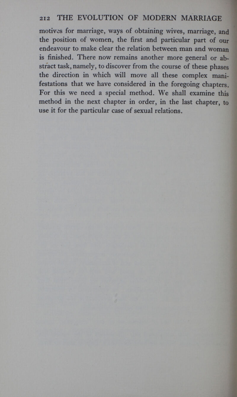 212 THE EVOLUTION OF MODERN MARRIAGE motives for marriage, ways of obtaining wives, marriage, and the position of women, the first and particular part of our endeavour to make clear the relation between man and woman is finished. There now remains another more general or ab¬ stract task, namely, to discover from the course of these phases the direction in which will move all these complex mani¬ festations that we have considered in the foregoing chapters. For this we need a special method. We shall examine this method in the next chapter in order, in the last chapter, to use it for the particular case of sexual relations.