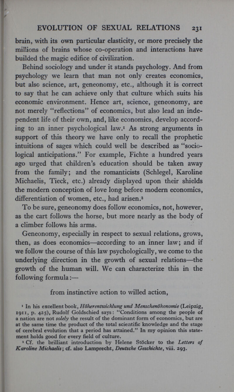 EVOLUTION OF SEXUAL RELATIONS 231 brain, with its own particular elasticity, or more precisely the millions of brains whose co-operation and interactions have builded the magic edifice of civilization. Behind sociology and under it stands psychology. And from psychology we learn that man not only creates economics, but also science, art, geneonomy, etc., although it is correct to say that he can achieve only that culture which suits his economic environment. Hence art, science, geneonomy, are not merely ^'reflections of economics, but also lead an inde¬ pendent life of their own, and, like economics, develop accord¬ ing to an inner psychological law.* As strong arguments in support of this theory we have only to recall the prophetic intuitions of sages which could well be described as socio¬ logical anticipations. For example, Fichte a hundred years ago urged that children's education should be taken away from the family; and the romanticists (Schlegel, Karoline Michaelis, Tieck, etc.) already displayed upon their shields the modern conception of love long before modern economics, differentiation of women, etc., had arisen To be sure, geneonomy does follow economics, not, however, as the cart follows the horse, but more nearly as the body of a climber follows his arms. Geneonomy, especially in respect to sexual relations, grows, then, as does economics—according to an inner law; and if we follow the course of this law psychologically, we come to the underlying direction in the growth of sexual relations—the growth of the human will. We can characterize this in the following formula :— from instinctive action to willed action, * In his er.c&\\eriXho6ky Höherentwicklung und Menschenökonomie 1911, p. 425), Rudolf Goldschied says: Conditions among the people of a nation are not solely the result of the dominant form of economics, but are at the same time the product of the total scientific knowledge and the stage of cerebral evolution that a period has attained. In my opinion this state¬ ment holds good for every field of culture. 2 Cf. the brilliant introduction by Helene Stöcker to the Letters of Karoline Michaelis^ cf. also Lamprecht, Deutsche Geschichte^ viii. 293.