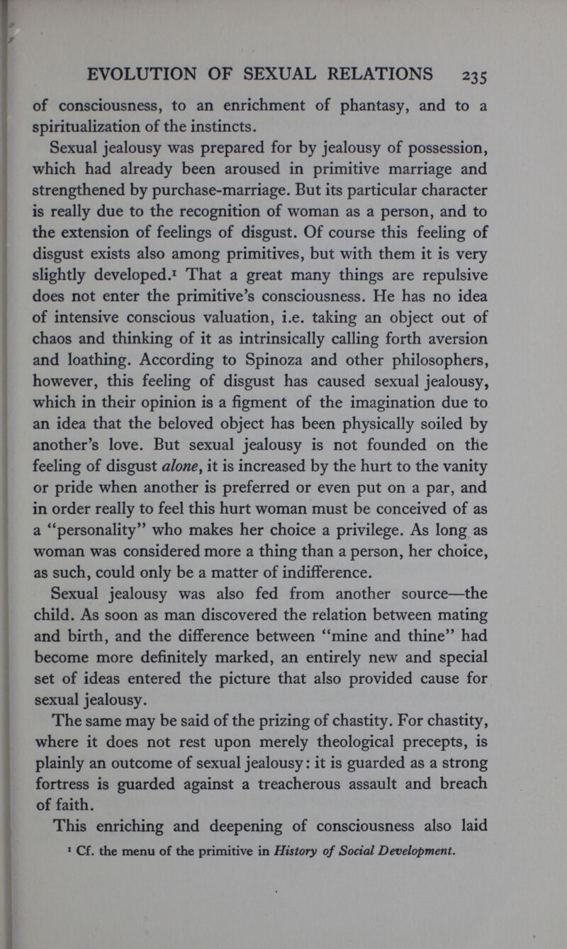 EVOLUTION OF SEXUAL RELATIONS 235 of consciousness, to an enrichment of phantasy, and to a spiritualization of the instincts. Sexual jealousy was prepared for by jealousy of possession, which had already been aroused in primitive marriage and strengthened by purchase-marriage. But its particular character is really due to the recognition of woman as a person, and to the extension of feelings of disgust. Of course this feeling of disgust exists also among primitives, but with them it is very slightly developed.^ That a great many things are repulsive does not enter the primitive's consciousness. He has no idea of intensive conscious valuation, i.e. taking an object out of chaos and thinking of it as intrinsically calling forth aversion and loathing. According to Spinoza and other philosophers, however, this feeling of disgust has caused sexual jealousy, which in their opinion is a figment of the imagination due to an idea that the beloved object has been physically soiled by another's love. But sexual jealousy is not founded on the feeling of disgust alone^ it is increased by the hurt to the vanity or pride when another is preferred or even put on a par, and in order really to feel this hurt woman must be conceived of as a personality who makes her choice a privilege. As long as woman was considered more a thing than a person, her choice, as such, could only be a matter of indifference. Sexual jealousy was also fed from another source—the child. As soon as man discovered the relation between mating and birth, and the difference between mine and thine had become more definitely marked, an entirely new and special set of ideas entered the picture that also provided cause for sexual jealousy. The same may be said of the prizing of chastity. For chastity, where it does not rest upon merely theological precepts, is plainly an outcome of sexual jealousy: it is guarded as a strong fortress is guarded against a treacherous assault and breach of faith. This enriching and deepening of consciousness also laid * Cf. the menu of the primitive in History of Social Development.