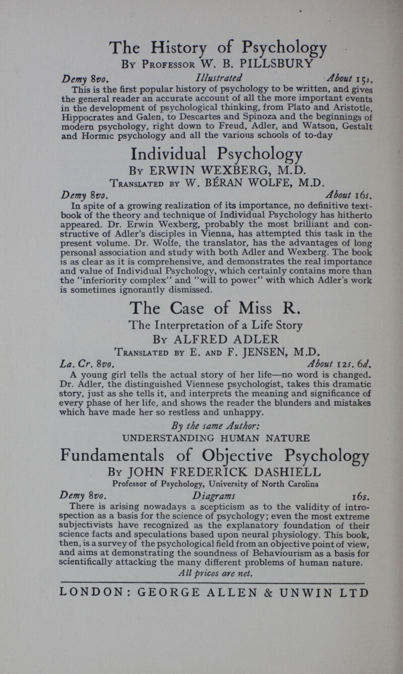 The History of Psychology By Professor W. B. PILLSBURY Dimy 8v¿?. Illustrated About içj. This is the first popular history of psychology to be written, and gives the general reader an accurate account of all the more important events in the development of psychological thinking, from Plato and Aristotle, Hippocrates and Galen, to Descartes and Spinoza and the beginnings of modern psychology, right down to Freud, Adler, and Watson, Gestalt and Hormic psychology and all the various schools of to-day Individual Psychology By ERWIN WEXBERG, M.D. Translated by W. BÉRAN WOLFE, M.D. Demy %vo. About i6s. In spite of a growing realization of its importance, no definitive text¬ book of the theory and technique of Individual Psychology has hitherto appeared. Dr. Erwin Wexberg, probably the most brilliant and con¬ structive of Adler's disciples in Vienna, has attempted this task in the present volume. Dr. Wolfe, the translator, has the advantages of long personal association and study with both Adler and Wexberg. The book is as clear as it is comprehensive, and demonstrates the real importance and value of Individual Psychology, which certainly contains more than the inferiority complex and will to power with which Adler's work is sometimes ignorantly dismissed. The Case of Miss R. The Interpretation of a Life Story By ALFRED ADLER Translated by E. and F. JENSEN, M.D. La. Cr. 8vo. About 12s. 6d, A young girl tells the actual story of her life—no word is changed. Dr. Adler, the distinguished Viennese psychologist, takes this dramatic story, just as she tells it, and interprets the meaning and significance of every phase of her life, and shows the reader the blunders and mistakes which have made her so restless and unhappy. By the same Author: UNDERSTANDING HUMAN NATURE Fundamentals of Objective Psychology By JOHN FREDERICK DASHIELL Professor of Psychology, University of North Carolina Demy 8vo. Diagrams i6i. There is arising nowadays a scepticism as to the validity of intro¬ spection as a basis for the science of psychology ; even the most extreme subjectivists have recognized as the explanatory foundation of their science facts and speculations based upon neural physiology. This book, then, is a survey of the psychological field from an objective point of view, and aims at demonstrating the soundness of Behaviourism as a basis for scientifically attacking the many different problems of human nature. All prices are net. LONDON: GEORGE ALLEN & UNWIN LTD