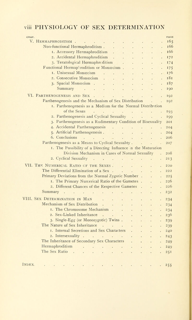 viii PHYSIOLOGY OF SEX DETERMINATION CHAP. PAGE V. Hermaphroditism 165 Noa-functional Hermaphroditism . . . . . . .166 1. Accessory Hermaphroditism ...... 166 2. Accidental Hermaphroditism . . . . . .172 3. Teratological Hermaphroditism . . . . .174 Functional Hermaphroditism or Monœcism . . . . . 175 1. Unisexual Monœcism . . . . . . .176 2. Consecutive Monœcism . . . . , . .181 3. Spacial Monœcism . . . . . . . . 187 Summary . . . . . . . . .190 VI. Parthenogenesis and Sex 192 Parthenogenesis and the Mechanism of Sex Distribution . .192 1. Parthenogenesis as a Medium for the Normal Distribution of the Sexes ........ 193 2. Parthenogenesis and Cyclical Sexuahty . . . .199 3. Parthenogenesis as a Rudimentary Condition of Bisexuality 201 4. Accidental Parthenogenesis ...... 204 5. Artificial Parthenogenesis ....... 204 6. Conclusions ......... 206 Parthenogenesis as a Means to Cyclical Sexuality .... 207 1. The Possibility of a Directing Influence in the Maturation Division Mechanism in Cases of Normal Sexuality . 208 2. Cyclical Sexuality . . . . . . . .213 VII. Thk Numerical Ratio of the Sexes 220 The Differential Elimination of a Sex ...... 222 Primary Deviations from the Normal Zygotic Number . . .225 1. The Primary Numerical Ratio of the Gametes . . . 226 2. Different Chances of the Respective Gametes . . . 226 Summary ........... 232 VIII. Sex Determination in Man  . 234 Mechanism of Sex Distribution ....... 234 1. The Chromosome Mechanism ...... 234 2. Sex-Linked Inheritance ....... 236 3. Single-Egg (or Monozygotic) Twins ..... 239 The Nature of Sex Inheritance ....... 239 1. Internal Secretions and Sex Characters .... 240 2. Intersexuality . . . . . . . . -243 The Inheritance of Secondary Sex Characters .... 249 Hermaphroditism ......... 249 The Sex Ratio . . . . . . . . . .251 Index. 255