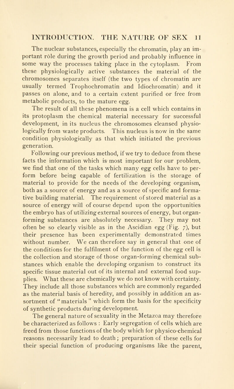 INTRODUCTION. THE NATURE OF SEX 11 The nuclear substances, especially the chromatin, play an im¬ portant rôle during the growth period and probably influence in some way the processes taking place in the cytoplasm. From these physiologically active substances the material of the chromosomes separates itself (the two types of chromatin are usually termed Trophochromatin and Idiochromatin) and it passes on alone, and to a certain extent purified or free from metabolic products, to the mature egg. The result of all these phenomena is a cell which contains in its protoplasm the chemical material necessary for successful development, in its nucleus the chromosomes cleansed physio¬ logically from waste products. This nucleus is now in the same condition physiologically as that which initiated the previous generation. Following our previous method, if we try to deduce from these facts the information which is most important for our problem, we find that one of the tasks which many egg cells have to per¬ form before being capable of fertilization is the storage of material to provide for the needs of the developing organism, both as a source of energy and as a source of specific and forma¬ tive building material. The requirement of stored material as a source of energy will of course depend upon the opportunities the embryo has of utilizing external sources of energy, but organ- forming substances are absolutely necessary. They may not often be so clearly visible as in the Ascidian egg (Fig. 7), but their presence has been experimentally demonstrated times without number. We can therefore say in general that one of the conditions for the fulfilment of the function of the egg cell is the collection and storage of those organ-forming chemical sub¬ stances which enable the developing organism to construct its specific tissue material out of its internal and external food sup¬ plies. What these are chemically we do not know with certainty. They include all those substances which are commonly regarded as the material basis of heredity, and possibly in addition an as¬ sortment of materials  which form the basis for the specificity of synthetic products during development. The general nature of sexuality in the Metazoa may therefore be characterized as follows : Early segregation of cells which are freed from those functions of the body which for physico-chemical reasons necessarily lead to death ; preparation of these cells for their special function of producing organisms like the parent,