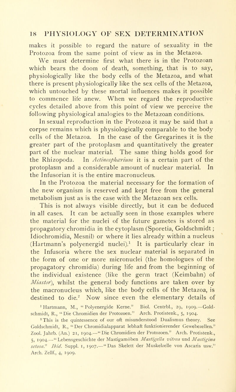 18 PHYSIOLOGY OF SEX DETERMINATION makes it possible to regard the nature of sexuality in the Protozoa from the same point of view as in the Metazoa. We must determine first what there is in the Protozoan which bears the doom of death, something, that is to say, physiologically like the body cells of the Metazoa, and what there is present physiologically like the sex cells of the Metazoa, which untouched by these mortal influences makes it possible to commence life anew. When we regard the reproductive cycles detailed above from this point of view we perceive the following physiological analogies to the Metazoan conditions. In sexual reproduction in the Protozoa it may be said that a corpse remains which is physiologically comparable to the body cells of the Metazoa. In the case of the Gregarines it is the greater part of the protoplasm and quantitatively the greater part of the nuclear material. The same thing holds good for the Rhizopoda. In Actinosphœriuvi it is a certain part of the protoplasm and a considerable amount of nuclear material. In the Infusorian it is the entire macronucleus. In the Protozoa the material necessary for the formation of the new organism is reserved and kept free from the general metabolism just as is the case with the Metazoan sex cells. This is not always visible directly, but it can be deduced in all cases. It can be actually seen in those examples where the material for the nuclei of the future gametes is stored as propagatory chromidia in the cytoplasm (Sporetia, Goldschmidt; Idiochromidia, Mesnil) or where it lies already within a nucleus (Hartmann's polyenergid nuclei).^ It is particularly clear in the Infusoria where the sex nuclear material is separated in the form of one or more micronuclei (the homologues of the propagatory chromidia) during life and from the beginning of the individual existence (like the germ tract (Keimbahn) of Miastor\ whilst the general body functions are taken over by the macronucleus which, like the body cells of the Metazoa, is destined to die.^ Now since even the elementary details of ^ Hartmann, M., Polyenergide Kerne. Biol. Centrbl, 29, 1909.—Gold- schmidt, R., Die Chromidien der Protozoen. Arch. Protistenk., 5, 1904. ^This is the quintessence of our oft misunderstood Dualismus theory. See Goldschmidt, R.,  Der Chromidialapparat lebhaft funktionierender Gewebezellen. Zool. Jahrb. (An.) 21, 1904.—Die Chromidien der Protozoen. Arch. Protistenk., 5, 1904.—Lebensgeschichte der Mastigamöben Masticella vitì-ea \xr\á Mastigina setosa. Ibid. Suppl. i, 1907.—Das Skelett der Muskelzelle von Ascaris usw. Arch. Zellf., 4, 1909.