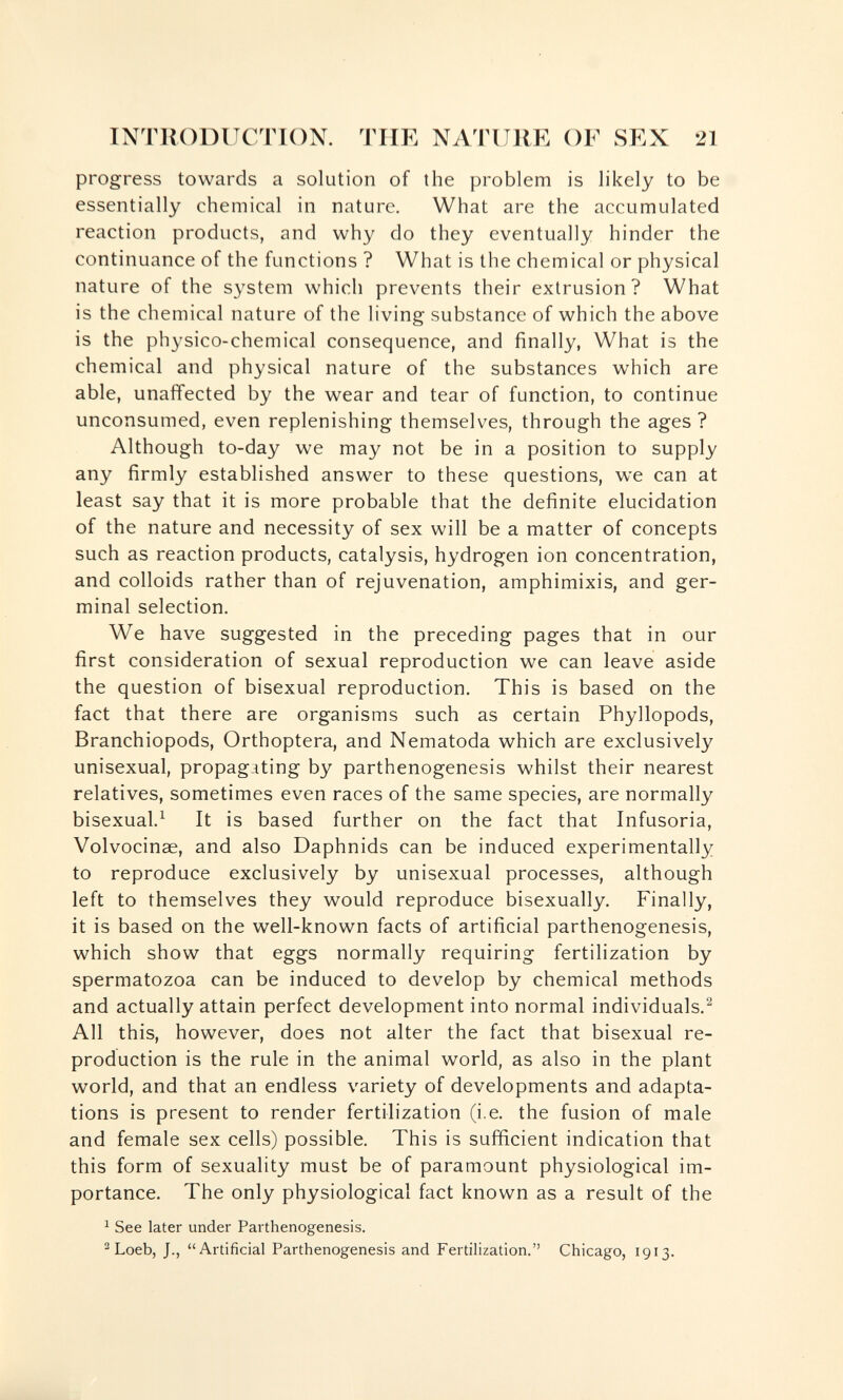 INTRODUCTION. THE NATURE OF SEX 21 progress towards a solution of the problem is likely to be essentially chemical in nature. What are the accumulated reaction products, and why do they eventually hinder the continuance of the functions ? What is the chemical or physical nature of the system which prevents their extrusion? What is the chemical nature of the living substance of which the above is the physico-chemical consequence, and finally, What is the chemical and physical nature of the substances which are able, unaffected by the wear and tear of function, to continue unconsumed, even replenishing themselves, through the ages ? Although to-day we may not be in a position to supply any firmly established answer to these questions, we can at least say that it is more probable that the definite elucidation of the nature and necessity of sex will be a matter of concepts such as reaction products, catalysis, hydrogen ion concentration, and colloids rather than of rejuvenation, amphimixis, and ger¬ minal selection. We have suggested in the preceding pages that in our first consideration of sexual reproduction we can leave aside the question of bisexual reproduction. This is based on the fact that there are organisms such as certain Phyllopods, Branchiopods, Orthoptera, and Nematoda which are exclusively unisexual, propagating by parthenogenesis whilst their nearest relatives, sometimes even races of the same species, are normally bisexual.^ It is based further on the fact that Infusoria, Volvocinae, and also Daphnids can be induced experimentally to reproduce exclusively by unisexual processes, although left to themselves they would reproduce bisexually. Finally, it is based on the well-known facts of artificial parthenogenesis, which show that eggs normally requiring fertilization by spermatozoa can be induced to develop by chemical methods and actually attain perfect development into normal individuals.^ All this, however, does not alter the fact that bisexual re¬ production is the rule in the animal world, as also in the plant world, and that an endless variety of developments and adapta¬ tions is present to render fertilization (i.e. the fusion of male and female sex cells) possible. This is sufficient indication that this form of sexuality must be of paramount physiological im¬ portance. The only physiological fact known as a result of the ^ See later under Parthenogenesis. ^ Loeb, J., Artificial Parthenogenesis and Fertilization. Chicago, 1913.