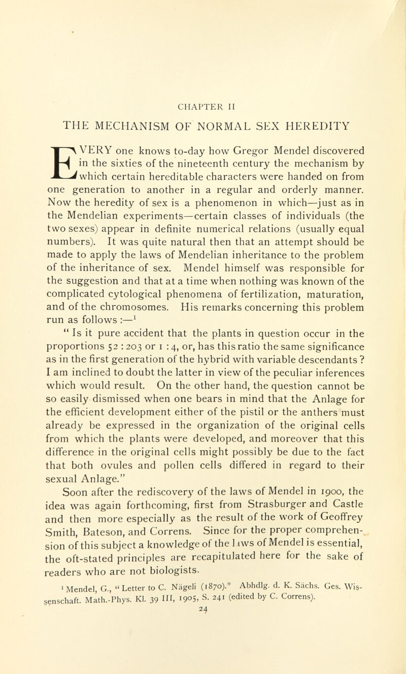 CHAPTER II THE MECHANISM OF NORMAL SEX HEREDITY Every one knows to-day how Gregor Mendel discovered in the sixties of the nineteenth century the mechanism by which certain hereditable characters were handed on from one generation to another in a regular and orderly manner. Now the heredity of sex is a phenomenon in which—just as in the Mendelian experiments—certain classes of individuals (the two sexes) appear in definite numerical relations (usually equal numbers). It was quite natural then that an attempt should be made to apply the laws of Mendelian inheritance to the problem of the inheritance of sex. Mendel himself was responsible for the suggestion and that at a time when nothing was known of the complicated cytological phenomena of fertilization, maturation, and of the chromosomes. His remarks concerning this problem run as follows :—^  Is it pure accident that the plants in question occur in the proportions 52 : 203 or I : 4, or, has this ratio the same significance as in the first generation of the hybrid with variable descendants ? I am inclined to doubt the latter in view of the peculiar inferences which would result. On the other hand, the question cannot be so easily dismissed when one bears in mind that the Anlage for the efficient development either of the pistil or the anthers must already be expressed in the organization of the original cells from which the plants were developed, and moreover that this difference in the original cells might possibly be due to the fact that both ovules and pollen cells differed in regard to their sexual Anlage. Soon after the rediscover}' of the laws of Mendel in 1900, the idea was again forthcoming, first from Strasburger and Castle and then more especially as the result of the work of Geoffrey Smith, Bateson, and Correns. Since for the proper comprehen-^ sion of this subject a knowledge of the hws of Mendel is essential, the oft-stated principles are recapitulated here for the sake of readers who are not biologists. ^Mendel, G., Letter to C. Nägeli (1870). Abhdlg. d. K. Sachs. Ges. Wis¬ senschaft. M^th.-Phys. KI. 39 I, 1905, S. 241 (edited by C. Correns). 24