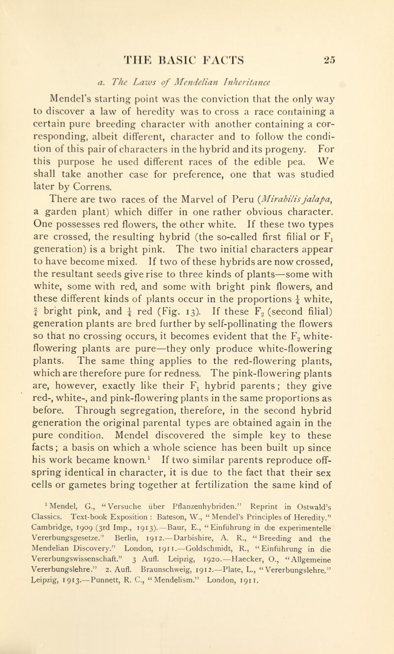 THE BASIC FACTS 25 a. The Laivs of Mende Han Inheritance Mendel's starting point was the conviction that the only way to discover a law of heredity was to cross a race containing a certain pure breeding character with another containing a cor¬ responding, albeit different, character and to follow the condi¬ tion of this pair of characters in the hybrid and its progeny. For this purpose he used different races of the edible pea. We shall take another case for preference, one that was studied later by Correns. There are two races of the Marvel of Peru (^Mirabilis jalapa, a garden plant) which differ in one rather obvious character. One possesses red flowers, the other white. If these two types are crossed, the resulting hybrid (the so-called first filial or generation) is a bright pink. The two initial characters appear to have become mixed. If two of these hybrids are now crossed, the resultant seeds give rise to three kinds of plants—some with white, some with red, and some with bright pink flowers, and these different kinds of plants occur in the proportions f white, f bright pink, and | red (Fig. 13). If these F2 (second filial) generation plants are bred further by self-pollinating the flowers so that no crossing occurs, it becomes evident that the F2 white- flowering plants are pure—they only produce white-flowering plants. The same thing applies to the red-flowering plants, which are therefore pure for redness. The pink-flowering plants are, however, exactly like their F^ hybrid parents ; they give red-, white-, and pink-flowering plants in the same proportions as before. Through segregation, therefore, in the second hybrid generation the original parental types are obtained again in the pure condition. Mendel discovered the simple key to these facts; a basis on which a whole science has been built up since his work became known.^ If two similar parents reproduce off¬ spring identical in character, it is due to the fact that their sex cells or gametes bring together at fertilization the same kind of ^ Mendel, G., Versuche über Pflanzenhybriden. Reprint in Ostwald's Classics. Text-book Exposition ; Bateson, W.,  Mendel's Principles of Heredity. Cambridge, 1909 (3rd Imp., 1913).—Baur, E.,  Einführung in die experimentelle Vererbungsgesetze. Berlin, 1912.—Darbishire, A. R., Breeding and the Mendelian Discovery. London, 1911.—Goldschmidt, R., Einführung in die Vererbungswissenschaft. 3 Aufl. Leipzig, 1920.—Haecker, O., Allgemeine Vererbungslehre. 2. Aufl. Braunschweig, 1912.—Plate, L., Vererbungslehre, Leipzig, 1913.—Punnett, R. C.,  Mendçlism. London, 1911,