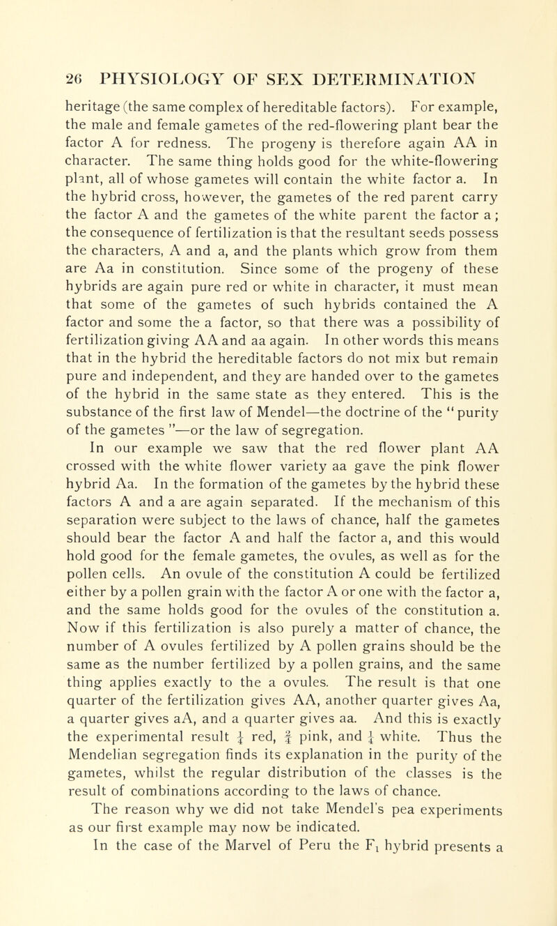 26 PHYSIOLOGY OF SEX DETERMINATION heritage (the same complex of hereditable factors). For example, the male and female gametes of the red-flowering plant bear the factor A for redness. The progeny is therefore again AA in character. The same thing holds good for the white-flowering plant, all of whose gametes will contain the white factor a. In the hybrid cross, however, the gametes of the red parent carry the factor A and the gametes of the white parent the factor a; the consequence of fertilization is that the resultant seeds possess the characters, A and a, and the plants which grow from them are Aa in constitution. Since some of the progeny of these hybrids are again pure red or white in character, it must mean that some of the gametes of such hybrids contained the A factor and some the a factor, so that there was a possibility of fertilization giving AA and aa again. In other words this means that in the hybrid the hereditable factors do not mix but remain pure and independent, and they are handed over to the gametes of the hybrid in the same state as they entered. This is the substance of the first law of Mendel—the doctrine of the '* purity of the gametes —or the law of segregation. In our example we saw that the red flower plant AA crossed with the white flower variety aa gave the pink flower hybrid Aa. In the formation of the gametes by the hybrid these factors A and a are again separated. If the mechanism of this separation were subject to the laws of chance, half the gametes should bear the factor A and half the factor a, and this would hold good for the female gametes, the ovules, as well as for the pollen cells. An ovule of the constitution A could be fertilized either by a pollen grain with the factor A or one with the factor a, and the same holds good for the ovules of the constitution a. Now if this fertilization is also purely a matter of chance, the number of A ovules fertilized by A pollen grains should be the same as the number fertilized by a pollen grains, and the same thing applies exactly to the a ovules. The result is that one quarter of the fertilization gives AA, another quarter gives Aa, a quarter gives aA, and a quarter gives aa. And this is exactly the experimental result I red, f pink, and I white. Thus the Mendelian segregation finds its explanation in the purity of the gametes, whilst the regular distribution of the classes is the result of combinations according to the laws of chance. The reason why we did not take Mendel's pea experiments as our first example may now be indicated. In the case of the Marvel of Peru the Fi h^^brid presents a