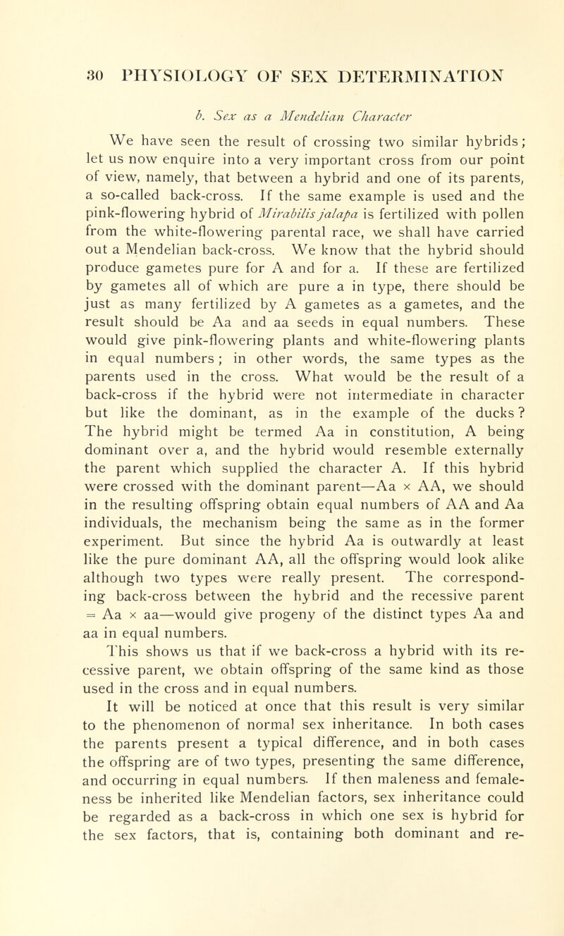 80 PHYSIOI^OGY OF SEX DETERMINATION b. Sex as a Mendelian Character We have seen the result of crossing two similar hybrids; let us now enquire into a very important cross from our point of view, namely, that between a hybrid and one of its parents, a so-called back-cross. If the same example is used and the pink-flowering hybrid of Mirabilis jalapa is fertilized with pollen from the white-flowering parental race, we shall have carried out a Mendelian back-cross. We know that the hybrid should produce gametes pure for A and for a. If these are fertilized by gametes all of which are pure a in type, there should be just as many fertilized by A gametes as a gametes, and the result should be Aa and aa seeds in equal numbers. These would give pink-flowering plants and white-flowering plants in equal numbers ; in other words, the same types as the parents used in the cross. What would be the result of a back-cross if the hybrid were not intermediate in character but like the dominant, as in the example of the ducks? The hybrid might be termed Aa in constitution, A being dominant over a, and the hybrid would resemble externally the parent which supplied the character A. If this hybrid were crossed with the dominant parent—Aa x AA, we should in the resulting ofl'spring obtain equal numbers of AA and Aa individuals, the mechanism being the same as in the former experiment. But since the hybrid Aa is outwardly at least like the pure dominant AA, all the offspring would look alike although two types were really present. The correspond¬ ing back-cross between the hybrid and the recessive parent = Aa X aa—would give progeny of the distinct types Aa and aa in equal numbers. This shows us that if we back-cross a hybrid with its re¬ cessive parent, we obtain offspring of the same kind as those used in the cross and in equal numbers. It will be noticed at once that this result is very similar to the phenomenon of normal sex inheritance. In both cases the parents present a typical difference, and in both cases the offspring are of two types, presenting the same difference, and occurring in equal numbers. If then maleness and female- ness be inherited like Mendelian factors, sex inheritance could be regarded as a back-cross in which one sex is hybrid for the sex factors, that is, containing both dominant and re-