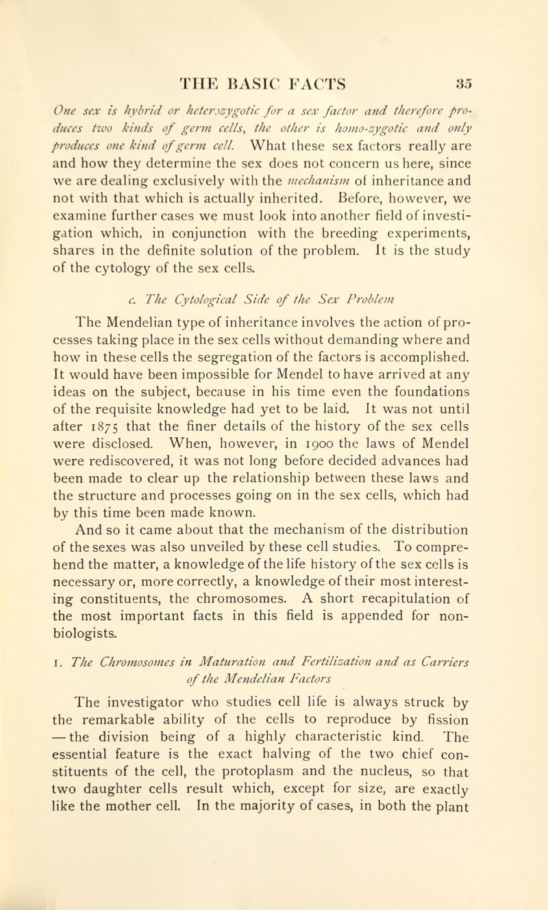 TUE BASIC FACTS 35 One sex is hybrid or heterjzygotic for a sex factor and therefore pro¬ duces two kinds of germ cells, the other is homo-zygotic and only produces one kind of germ cell. What these sex factors really are and how they determine the sex does not concern us here, since we are dealing exclusively with the mechanism of inheritance and not with that which is actually inherited. Before, however, we examine further cases we must look into another field of investi¬ gation which, in conjunction with the breeding experiments, shares in the definite solution of the problem. It is the study of the cytology of the sex cells. c. The Cytological Side of the Sex Problem The Mendelian type of inheritance involves the action of pro¬ cesses taking place in the sex cells without demanding where and how in these cells the segregation of the factors is accomplished. It would have been impossible for Mendel to have arrived at any ideas on the subject, because in his time even the foundations of the requisite knowledge had yet to be laid. It was not until after 1875 that the finer details of the history of the sex cells were disclosed. When, however, in 1900 the laws of Mendel were rediscovered, it was not long before decided advances had been made to clear up the relationship between these laws and the structure and processes going on in the sex cells, which had by this time been made known. And so it came about that the mechanism of the distribution of the sexes was also unveiled by these cell studies. To compre¬ hend the matter, a knowledge of the life history of the sex cells is necessary or, more correctly, a knowledge of their most interest¬ ing constituents, the chromosomes. A short recapitulation of the most important facts in this field is appended for non- biologists. I. The Chromosomes in Maturation and Fertilization and as Carriers of the Mendelian Factors The investigator who studies cell life is always struck by the remarkable ability of the cells to reproduce by fission — the division being of a highly characteristic kind. The essential feature is the exact halving of the two chief con¬ stituents of the cell, the protoplasm and the nucleus, so that two daughter cells result which, except for size, are exactly like the mother cell. In the majority of cases, in both the plant