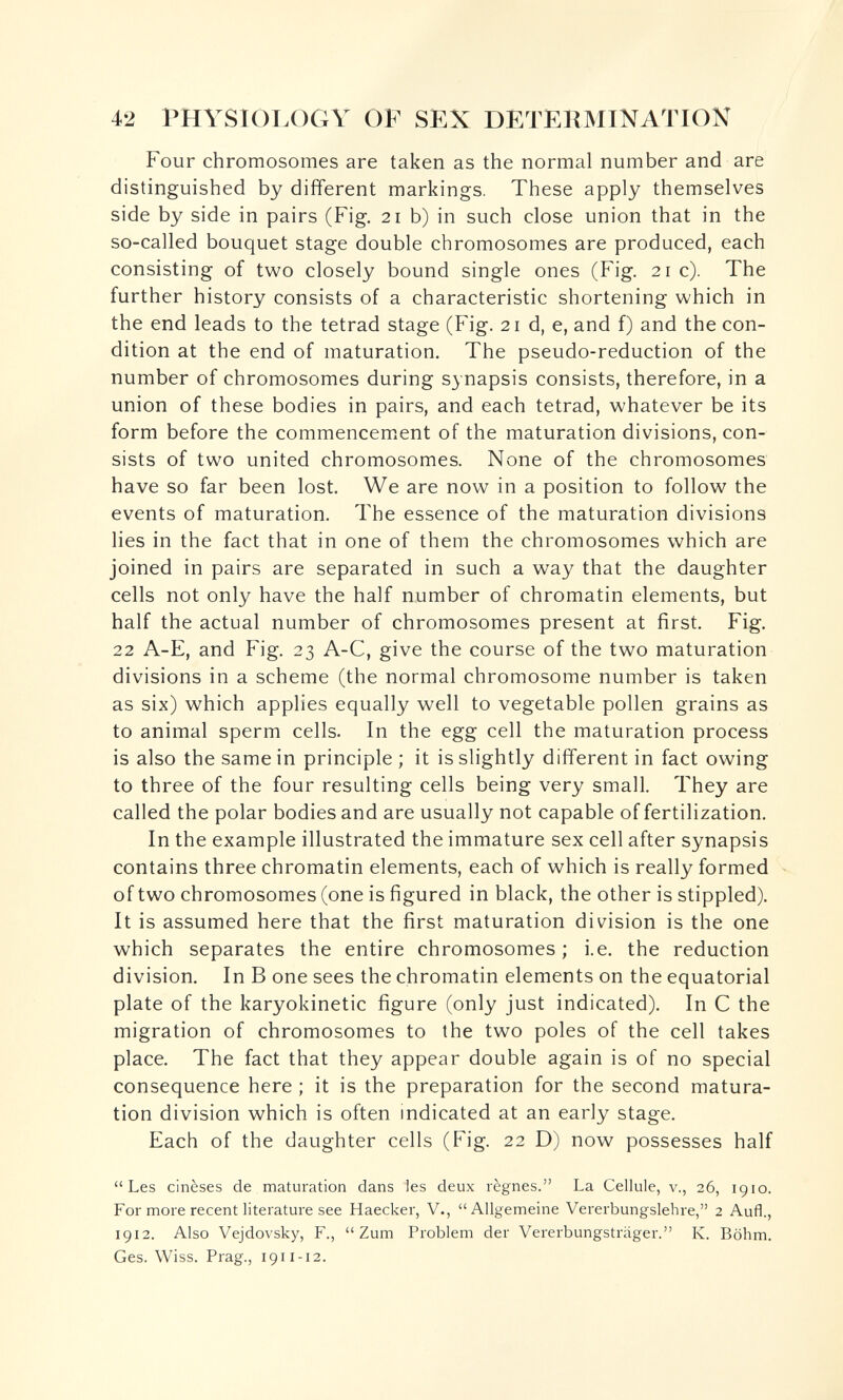 42 PHYSIOLOGY OF SEX DETERMINATION Four chromosomes are taken as the normal number and are distinguished by dififerent markings. These apply themselves side by side in pairs (Fig. 21 b) in such close union that in the so-called bouquet stage double chromosomes are produced, each consisting of two closely bound single ones (Fig. 21 c). The further history consists of a characteristic shortening which in the end leads to the tetrad stage (Fig. 21 d, e, and f) and the con¬ dition at the end of maturation. The pseudo-reduction of the number of chromosomes during synapsis consists, therefore, in a union of these bodies in pairs, and each tetrad, whatever be its form before the commencem^ent of the maturation divisions, con¬ sists of two united chromosomes. None of the chromosomes have so far been lost. We are now in a position to follow the events of maturation. The essence of the maturation divisions lies in the fact that in one of them the chromosomes which are joined in pairs are separated in such a way that the daughter cells not only have the half number of chromatin elements, but half the actual number of chromosomes present at first. Fig. 22 A-E, and Fig. 23 A-C, give the course of the two maturation divisions in a scheme (the normal chromosome number is taken as six) which applies equally well to vegetable pollen grains as to animal sperm cells. In the egg cell the maturation process is also the same in principle ; it is slightly different in fact owing to three of the four resulting cells being very small. They are called the polar bodies and are usually not capable of fertilization. In the example illustrated the immature sex cell after synapsis contains three chromatin elements, each of which is really formed of two chromosomes (one is figured in black, the other is stippled). It is assumed here that the first maturation division is the one which separates the entire chromosomes; i.e. the reduction division. In В one sees the chromatin elements on the equatorial plate of the karyokinetic figure (only just indicated). In С the migration of chromosomes to the two poles of the cell takes place. The fact that they appear double again is of no special consequence here ; it is the preparation for the second matura¬ tion division which is often indicated at an early stage. Each of the daughter cells (Fig. 22 D) now possesses half Les cinèses de maturation dans les deux règnes. La Cellule, v., 26, 1910. For more recent literature see Haecker, V., Allgemeine Vererbungslehre, 2 Aufl., 1912. Also Vejdovsky, F., Zum Problem der Vererbungsträger. K. Böhm. Ges. Wiss. Prag., 1911-12.