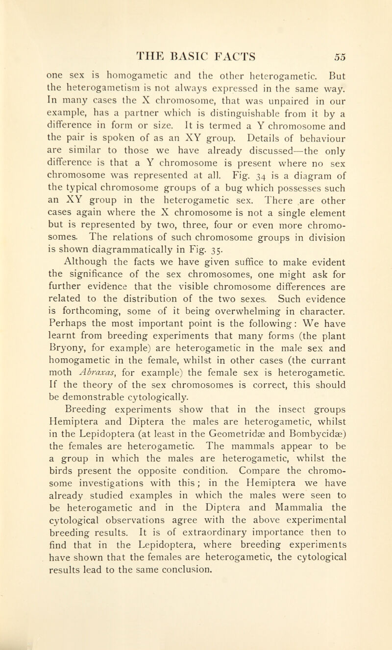 TUE BASIC FACTS 55 one sex is homogametic and the other heterogametic. But the heterogametism is not always expressed in the same way. In many cases the X chromosome, that was unpaired in our example, has a partner which is distinguishable from it by a difference in form or size. It is termed a Y chromosome and the pair is spoken of as an XY group. Details of behaviour are similar to those we have already discussed—-the only difference is that a Y chromosome is present where no sex chromosome was represented at all. Fig. 34 is a diagram of the typical chromosome groups of a bug which possesses such an XY group in the heterogametic sex. There are other cases again where the X chromosome is not a single element but is represented by two, three, four or even more chromo¬ somes. The relations of such chromosome groups in division is shown diagrammatically in Fig. 35. Although the facts we have given suffice to make evident the significance of the sex chromosomes, one might ask for further evidence that the visible chromosome differences are related to the distribution of the two sexes. Such evidence is forthcoming, some of it being overwhelming in character. Perhaps the most important point is the following: We have learnt from breeding experiments that many forms (the plant Bryony, for example) are heterogametic in the male sex and homogametic in the female, whilst in other cases (the currant moth Abraxas, for example) the female sex is heterogametic. If the theory of the sex chromosomes is correct, this should be demonstrable cytologically. Breeding experiments show that in the insect groups Hemiptera and Diptera the males are heterogametic, whilst in the Lepidoptera (at least in the Geometridae and Bombycidae) the females are heterogametic. The mammals appear to be a group in which the males are heterogametic, whilst the birds present the opposite condition. Compare the chromo¬ some investigations with this ; in the Hemiptera we have already studied examples in which the males were seen to be heterogametic and in the Diptera and Mammalia the cytological observations agree with the above experimental breeding results. It is of extraordinary importance then to find that in the Lepidoptera, where breeding experiments have shown that the females are heterogametic, the cytological results lead to the same conclusion.