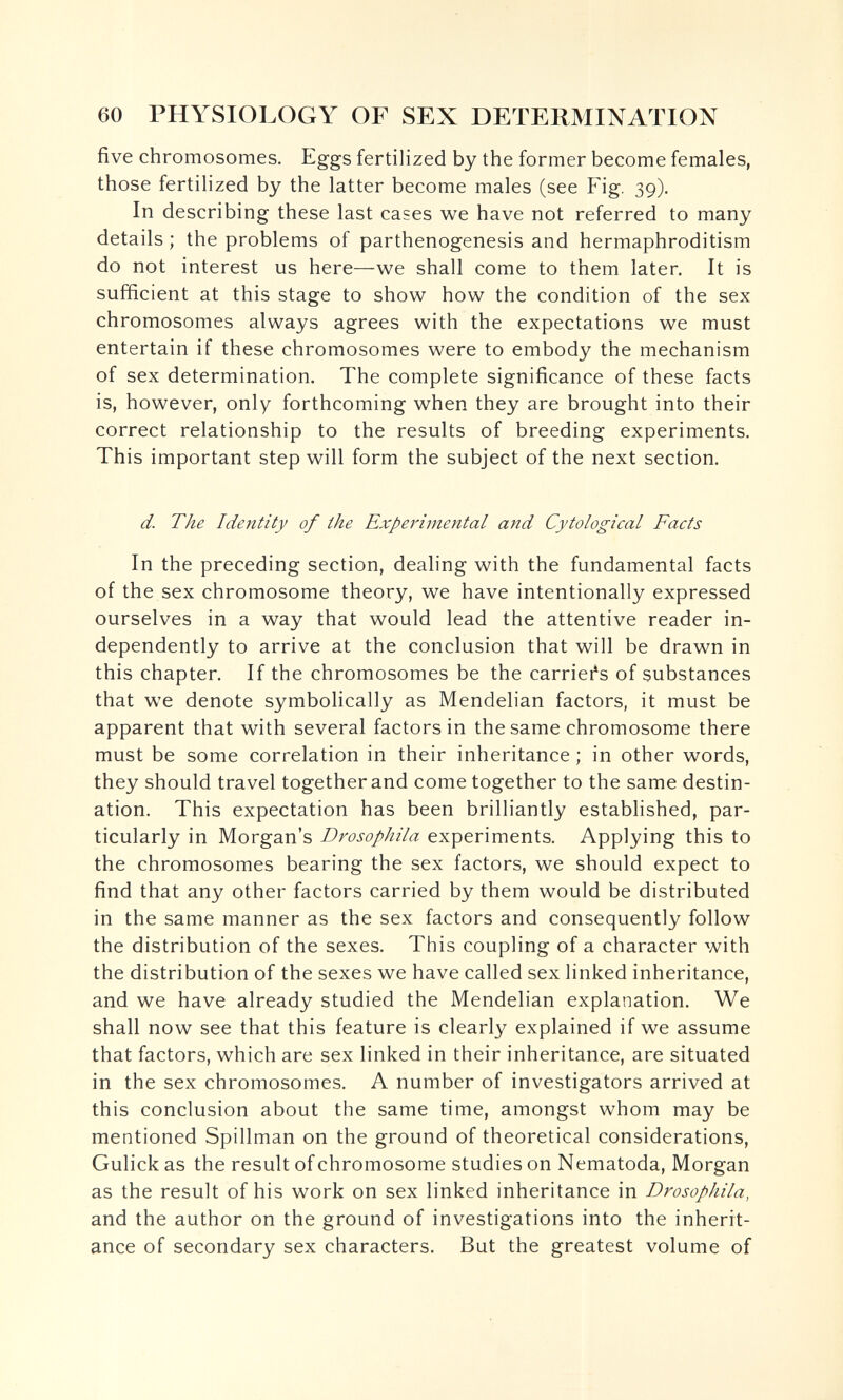 60 PHYSIOLOGY OF SEX DETERMINATION five chromosomes. Eggs fertilized by the former become females, those fertilized by the latter become males (see Fig. 39). In describing these last cases we have not referred to many details ; the problems of parthenogenesis and hermaphroditism do not interest us here—we shall come to them later. It is sufficient at this stage to show how the condition of the sex chromosomes always agrees with the expectations we must entertain if these chromosomes were to embody the mechanism of sex determination. The complete significance of these facts is, however, only forthcoming when they are brought into their correct relationship to the results of breeding experiments. This important step will form the subject of the next section. d. The Identity of the Experimental and Cytological Facts In the preceding section, dealing with the fundamental facts of the sex chromosome theory, we have intentionally expressed ourselves in a way that would lead the attentive reader in¬ dependently to arrive at the conclusion that will be drawn in this chapter. If the chromosomes be the carrieles of substances that we denote symbolically as Mendelian factors, it must be apparent that with several factors in the same chromosome there must be some correlation in their inheritance ; in other words, they should travel together and come together to the same destin¬ ation. This expectation has been brilliantly established, par¬ ticularly in Morgan's Drosophila experiments. Applying this to the chromosomes bearing the sex factors, we should expect to find that any other factors carried by them would be distributed in the same manner as the sex factors and consequently follow the distribution of the sexes. This coupling of a character with the distribution of the sexes we have called sex linked inheritance, and we have already studied the Mendelian explanation. We shall now see that this feature is clearly explained if we assume that factors, which are sex linked in their inheritance, are situated in the sex chromosomes. A number of investigators arrived at this conclusion about the same time, amongst whom may be mentioned Spillman on the ground of theoretical considerations, Gulick as the result of chromosome studies on Nematoda, Morgan as the result of his work on sex linked inheritance in Drosophila, and the author on the ground of investigations into the inherit¬ ance of secondary sex characters. But the greatest volume of