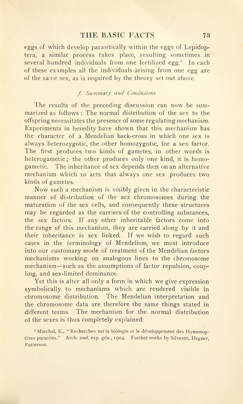 THE BASIC FACTS 73 eggs of which develop parasitically within the eggs of Lepidop- tera, a similar process takes place, resulting sometimes in several hundred individuals from one fertilized egg.^ In each of these examples all the individuals arising from one egg are of the same sex, as is required by the theory set out above. /. Summary and Conclusions The results of the preceding discussion can now be sum¬ marized as follows : The normal distribution of the sex to the offspring necessitates the presence of some regulating mechanism. Experiments in heredity have shown that this mechanism has the character of a Mendelian back-cross in which one sex is always heterozygotic, the other homozygotic, for a sex factor. The first produces two kinds of gametes, in other words is heterogametic ; the other produces only one kind, it is homo¬ gametic. The inheritance of sex depends then on an alternative mechanism which so acts that always one sex produces two kinds of gametes. Now such a mechanism is visibly given in the characteristic manner of distribution of the sex chromosomes during the maturation of the sex cells, and consequently these structures may be regarded as the carriers of the controlling substances, the sex factors. If any other inheritable factors come into the range of this mechanism, they are carried along by it and their inheritance is sex linked. If we wish to regard such cases in the terminology of Mendelism, we must introduce into our customary mode of treatment of the Mendelian factors mechanisms working on analogous lines to the chromosome mechanism—such as the assumptions of factor repulsion, coup¬ ling, and sex-limited dominance. Yet this is after all only a form in which we give expression symbolically to mechanisms which are rendered visible in chromosome distribution. The Mendelian interpretation and the chromosome data are therefore the same things stated in different terms. The mechanism for the normal distribution of the sexes is thus completely explained. ^ Marchai, E., Recherches surla biologie et le développement des Hyménop¬ tères parasites. Arch. zool. exp. gén., 1904. Further works by Silvestri, Hegner, Patterson.