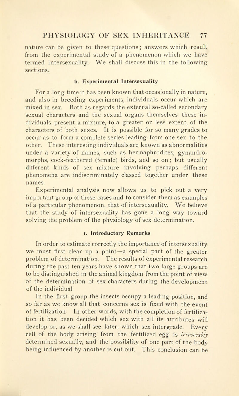 PIIVSIOT.OGY OF SEX INIIElilTANCE 77 nature can be given to these questions; answers which result from the experimental study of a phenomenon which we have termed Intersexuality. We shall discuss this in the following sections. b. Experimental Intersexuality For a long time it has been known that occasionally in nature, and also in breeding experiments, individuals occur which are mixed in sex. Both as regards the external so-called secondary sexual characters and the sexual organs themselves these in¬ dividuals present a mixture, to a greater or less extent, of the characters of both sexes. It is possible for so many grades to occur as to form a complete series leading from one sex to the other. These interesting individuals are known as abnormalities under a variety of names, such as hermaphrodites, gynandro- morphs, cock-feathered (female) birds, and so on ; but usually different kinds of sex mixture involving perhaps different phenomena are indiscriminately classed together under these names. Experimental analysis now allows us to pick out a very important group of these cases and to consider them as examples of a particular phenomenon, that of intersexuality. We believe that the study of intersexuality has gone a long way toward solving the problem of the physiology of sex determination. I. Introductory Remarks In order to estimate correctly the importance of intersexuality we must first clear up a point—a special part of the greater problem of determination. The results of experimental research during the past ten years have shown that two large groups are to be distinguished in the animal kingdom from the point of view of the determination of sex characters during the development of the individual. In the first group the insects occupy a leading position, and so far as we know all that concerns sex is fixed with the event of fertilization. In other words, with the completion of fertiliza¬ tion it has been decided which sex with all its attributes will develop or, as we shall see later, which sex intergrade. Every cell of the body arising from the fertilized egg is irrevocably determined sexually, and the possibility of one part of the body being influenced by another is cut out. This conclusion can be