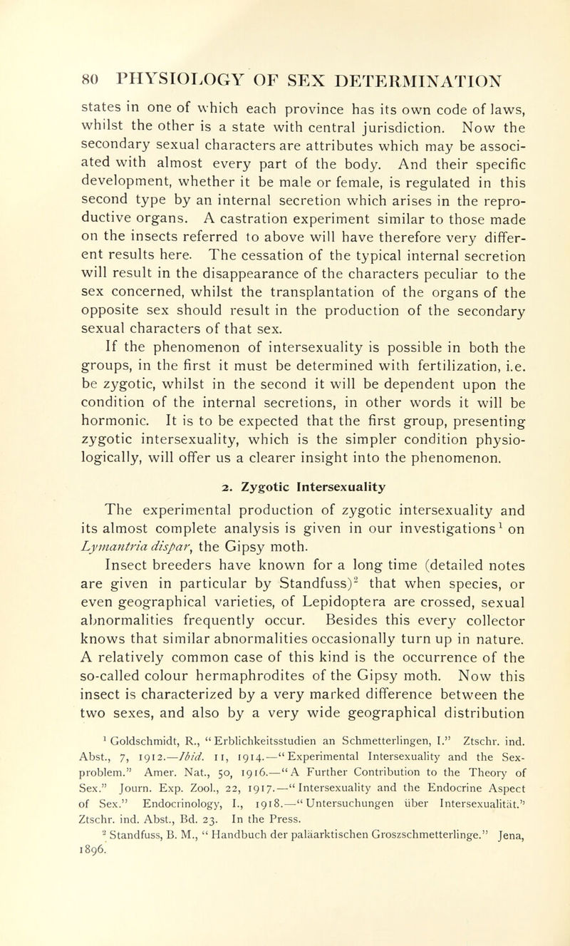 80 PHYSIOLOGY OF SEX DETERMINATION states in one of which each province has its own code of laws, whilst the other is a state with central jurisdiction. Now the secondary sexual characters are attributes which may be associ¬ ated with almost every part of the body. And their specific development, whether it be male or female, is regulated in this second type by an internal secretion which arises in the repro¬ ductive organs. A castration experiment similar to those made on the insects referred to above will have therefore very differ¬ ent results here. The cessation of the typical internal secretion will result in the disappearance of the characters peculiar to the sex concerned, whilst the transplantation of the organs of the opposite sex should result in the production of the secondary sexual characters of that sex. If the phenomenon of intersexuality is possible in both the groups, in the first it must be determined with fertilization, i.e. be zygotic, whilst in the second it will be dependent upon the condition of the internal secretions, in other words it will be hormonic. It is to be expected that the first group, presenting zygotic intersexuality, which is the simpler condition physio¬ logically, will offer us a clearer insight into the phenomenon. 2. Zygotic Intersexuality The experimental production of zygotic intersexuality and its almost complete analysis is given in our investigations^ on Lymantria dispar^ the Gipsy moth. Insect breeders have known for a long time (detailed notes are given in particular by Standfuss)^ that when species, or even geographical varieties, of Lepidoptera are crossed, sexual abnormalities frequently occur. Besides this every collector knows that similar abnormalities occasionally turn up in nature. A relatively common case of this kind is the occurrence of the so-called colour hermaphrodites of the Gipsy moth. Now this insect is characterized by a very marked difference between the two sexes, and also by a very wide geographical distribution ^ Goldschmidt, R., Erblichkeitsstudien an Schmetterlingen, I. Ztschr. ind. Abst., 7, 1912.—Ibid. II, 1914.—Experimental Intersexuality and the Sex- problem. Amer. Nat., 50, 1916.—A Further Contribution to the Theory of Sex. Journ. Exp. Zool., 22, 1917.—Intersexuality and the Endocrine Aspect of Sex. Endocrinology, I., 1918.— Untersuchungen über Intersexualität.'' Ztschr. ind. Abst., Bd. 23. In the Press. ^ Standfuss, В. M.,  Handbuch der paläarktischen Groszschmetterlinge. Jena, 1896.