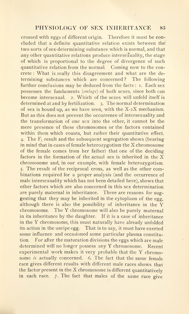 rilYSIOLOGY OF SEX INIIKlilTANCE 85 crossed with eggs of different origin. Therefore it must be con¬ cluded that a definite quantitative relation exists between the two sorts of sex-determining substance which is normal, and that any other quantitative relations produce intersexuality, the stage of which is proportional to the degree of divergence of such quantitative relation from the normal. Coming now to the con¬ crete : What is really this disagreement and what are the de¬ termining substances which are concerned? The following further conclusions may be deduced from the facts : i. Each sex possesses the fundaments {anlage) of both sexes, since both can become intersexual. 2. Which of the sexes will unfold itself is determined at and by fertilization. 3. The normal determination of sex is bound up, as we have seen, with the X-2X mechanism. But as this does not prevent the occurrence of intersexuality and the transformation of one sex into the other, it cannot be the mere presence of these chromosomes or the factors contained within them which counts, but rather their quantitative effect. 4. The Fl result and the subsequent segregation shows (bearing in mind that in cases of female heterozygotism the X chromosome of the female comes from her father) that one of the deciding factors in the formation of the actual sex is inherited in the X chromosome and, in our example, with female heterozygotism. 5. The result of the reciprocal cross, as well as the other com¬ binations required for a proper analysis (and the occurrence of male intersexuality which has not been detailed here), shows that other factors which are also concerned in this sex determination are purely maternal in inheritance. There are reasons for sug¬ gesting that they may be inherited in the cytoplasm of the egg, although there is also the possibility of inheritance in the Y chromosome. The Y chromosome will also be purely maternal in its inheritance by the daughter. If it is a case of inheritance in the Y chromosome, this must naturally have already unfolded its action in the unripe egg. That is to say, it must have exerted some influence and occasioned some particular plasma constitu¬ tion. For after the maturation divisions the eggs which are male determined will no longer possess any Y chromosome. Recent experimental work makes it very probable that the Y chromo¬ some is actually concerned. 6. The fact that the same female race gives different results with different male races shows that the factor present in the X chromosome is different quantitatively in each race. 7. The fact that males of the same race give