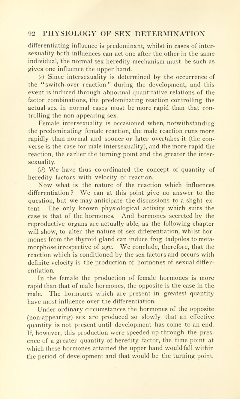 92 PHYSIOLOGY OF SEX DETERMINATION differentiating influence is predominant, whilst in cases of inter- sexuality both influences can act one after the other in the same individual, the normal sex heredity mechanism must be such as gives one influence the upper hand. (c) Since intersexuality is determined by the occurrence of the switch-over reaction during the development, and this event is induced through abnormal quantitative relations of the factor combinations, the predominating reaction controlling the actual sex in normal cases must be more rapid than that con¬ trolling the non-appearing sex. Female intersexuality is occasioned when, notwithstanding the predominating female reaction, the male reaction runs more rapidly than normal and sooner or later overtakes it (the con¬ verse is the case for male intersexuality), and the more rapid the reaction, the earlier the turning point and the greater the inter¬ sexuality. (d) We have thus co-ordinated the concept of quantity of heredity factors with velocity of reaction. Now what is the nature of the reaction which influences differentiation ? We can at this point give no answer to the question, but we may anticipate the discussions to a slight ex¬ tent. The only known physiological activity which suits the case is that of the hormones. And hormones secreted by the reproductive organs are actually able, as the following chapter will show, to alter the nature of sex differentiation, whilst hor¬ mones from the thyroid gland can induce frog tadpoles to meta¬ morphose irrespective of age. We conclude, therefore, that the reaction which is conditioned by the sex factors and occurs with definite velocity is the production of hormones of sexual differ¬ entiation. In the female the production of female hormones is more rapid than that of male hormones, the opposite is the case in the male. The hormones which are present in greatest quantity have most influence over the differentiation. Under ordinary circumstances the hormones of the opposite (non-appearing) sex are produced so slowly that an effective quantity is not present until development has come to an end. If, however, this production were speeded up through the pres¬ ence of a greater quantity of heredity factor, the time point at which these hormones attained the upper hand would fall within the period of development and that would be the turning point.