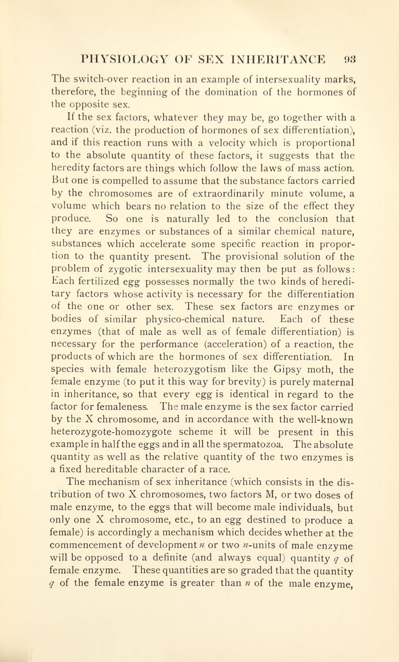 rilYSIOT.OGY OF SEX TNirERlTANCE 93 The switch-over reaction in an example of intersexuahty marks, therefore, the beginning of the domination of the hormones of the opposite sex. If the sex factors, whatever they may be, go together with a- reaction (viz. the production of hormones of sex differentiation), and if this reaction runs with a velocity which is proportional to the absolute quantity of these factors, it suggests that the heredity factors are things which follow the laws of mass action. But one is compelled to assume that the substance factors carried by the chromosomes are of extraordinarily minute volume, a volume which bears no relation to the size of the effect they produce. So one is naturally led to the conclusion that they are enzymes or substances of a similar chemical nature, substances which accelerate some specific reaction in propor¬ tion to the quantity present. The provisional solution of the problem of zygotic intersexuahty may then be put as follows : Each fertilized egg possesses normally the two kinds of heredi¬ tary factors whose activity is necessary for the differentiation of the one or other sex. These sex factors are enzymes or bodies of similar physico-chemical nature. Each of these enzymes (that of male as well as of female differentiation) is necessary for the performance (acceleration) of a reaction, the products of which are the hormones of sex differentiation. In species with female heterozygotism like the Gipsy moth, the female enzyme (to put it this way for brevity) is purely maternal in inheritance, so that every egg is identical in regard to the factor for femaleness. The male enzyme is the sex factor carried by the X chromosome, and in accordance with the well-known heterozygote-homozygote scheme it will be present in this example in half the eggs and in all the spermatozoa. The absolute quantity as well as the relative quantity of the two enzymes is a fixed hereditable character of a race. The mechanism of sex inheritance (which consists in the dis¬ tribution of two X chromosomes, two factors M, or two doses of male enzyme, to the eggs that will become male individuals, but only one X chromosome, etc., to an egg destined to produce a female) is accordingly a mechanism which decides whether at the commencement of development/г or two ^-units of male enzyme will be opposed to a definite (and always equal) quantity q of female enzyme. These quantities are so graded that the quantity q of the female enzyme is greater than n of the male enzyme,