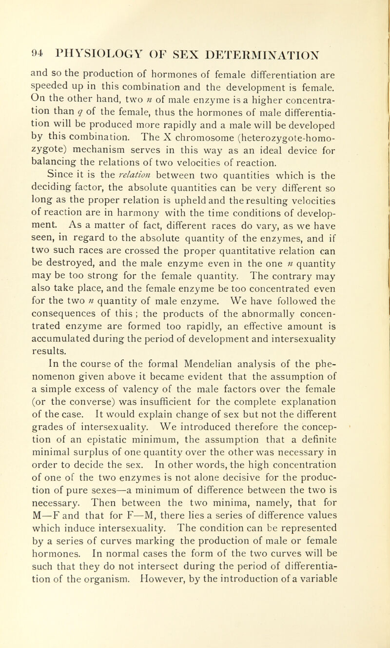 94 PHYSIOLOGY OF SEX DETERMINATION and so the production of hormones of female differentiation are speeded up in this combination and the development is female. On the other hand, two n of male enzyme is a higher concentra¬ tion than q of the female, thus the hormones of male differentia¬ tion will be produced more rapidly and a male will be developed by this combination. The X chromosome (heterozygote-homo- zygote) mechanism serves in this way as an ideal device for balancing the relations of two velocities of reaction. Since it is the between two quantities which is the deciding factor, the absolute quantities can be very different so long as the proper relation is upheld and the resulting velocities of reaction are in harmony with the time conditions of develop¬ ment. As a matter of fact, different races do vary, as we have seen, in regard to the absolute quantity of the enzymes, and if two such races are crossed the proper quantitative relation can be destroyed, and the male enzyme even in the one n quantity may be too strong for the female quantity. The contrary may also take place, and the female enzyme be too concentrated even for the two n quantity of male enzyme. We have followed the consequences of this ; the products of the abnormally concen¬ trated enzyme are formed too rapidly, an effective amount is accumulated during the period of development and intersexuality results. In the course of the formal Mendelian analysis of the phe¬ nomenon given above it became evident that the assumption of a simple excess of valency of the male factors over the female (or the converse) was insufficient for the complete explanation of the case. It would explain change of sex but not the different grades of intersexuality. We introduced therefore the concep¬ tion of an epistatic minimum, the assumption that a definite minimal surplus of one quantity over the other was necessary in order to decide the sex. In other words, the high concentration of one of the two enzymes is not alone decisive for the produc¬ tion of pure sexes—a minimum of difference between the two is necessary. Then between the two minima, namely, that for M—F and that for F—M, there lies a series of difference values which induce intersexuality. The condition can be represented by a series of curves marking the production of male or female hormones. In normal cases the form of the two curves will be such that they do not intersect during the period of differentia¬ tion of the organism. However, by the introduction of a variable