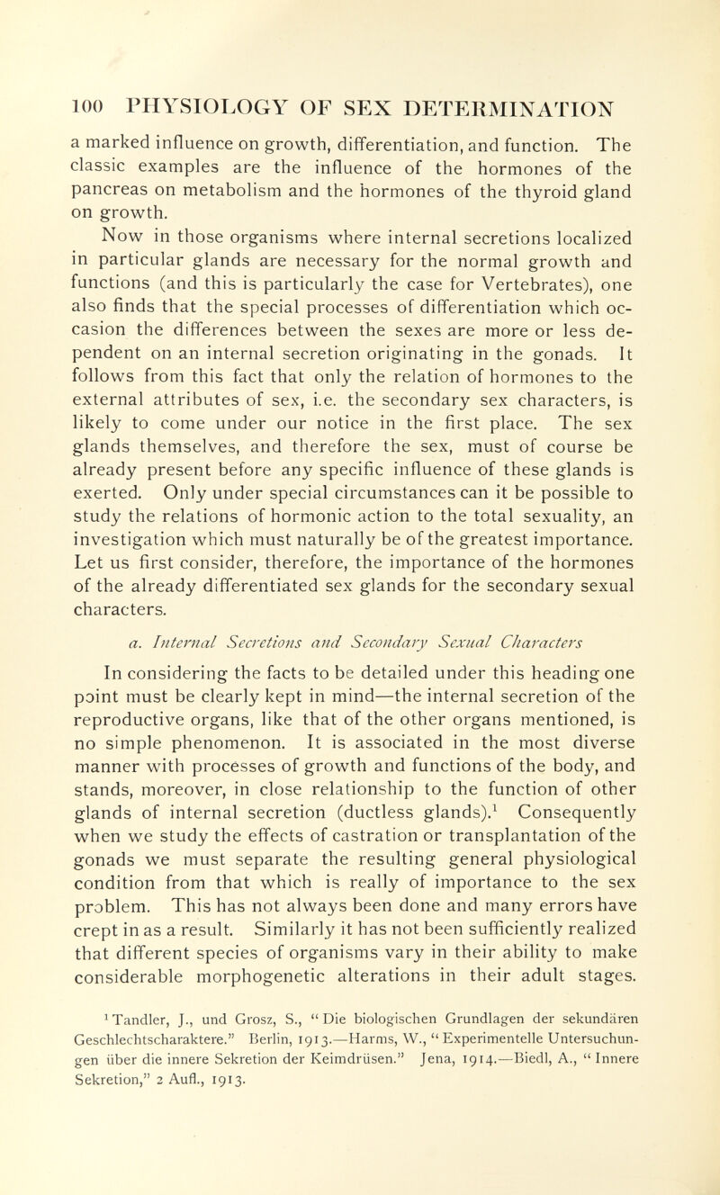 100 PHYSIOLOGY OF SEX DETERMINATION a marked influence on growth, differentiation, and function. The classic examples are the influence of the hormones of the pancreas on metabolism and the hormones of the thyroid gland on growth. Now in those organisms where internal secretions localized in particular glands are necessary for the normal growth and functions (and this is particularly the case for Vertebrates), one also finds that the special processes of differentiation which oc¬ casion the differences between the sexes are more or less de¬ pendent on an internal secretion originating in the gonads. It follows from this fact that only the relation of hormones to the external attributes of sex, i.e. the secondary sex characters, is likely to come under our notice in the first place. The sex glands themselves, and therefore the sex, must of course be already present before any specific influence of these glands is exerted. Only under special circumstances can it be possible to study the relations of hormonic action to the total sexuality, an investigation which must naturally be of the greatest importance. Let us first consider, therefore, the importance of the hormones of the already differentiated sex glands for the secondary sexual characters. a. Internal Secretions and Secondary Sexual Characters In considering the facts to be detailed under this heading one point must be clearly kept in mind—the internal secretion of the reproductive organs, like that of the other organs mentioned, is no simple phenomenon. It is associated in the most diverse manner with processes of growth and functions of the body, and stands, moreover, in close relationship to the function of other glands of internal secretion (ductless glands).^ Consequently when we study the effects of castration or transplantation of the gonads we must separate the resulting general physiological condition from that which is really of importance to the sex problem. This has not always been done and many errors have crept in as a result. Similarly it has not been sufficiently realized that different species of organisms vary in their ability to make considerable morphogenetic alterations in their adult stages. ^ Tandler, J., und Grosz, S.,  Die biologischen Grundlagen der sekundären Geschlechtscharaktere. Berlin, 1913.—Harms, W.,  Experimentelle Untersuchun¬ gen über die innere Sekretion der Keimdrüsen. Jena, 1914.^—Biedl, A.,  Innere Sekretion, 2 Aufl., 1913.