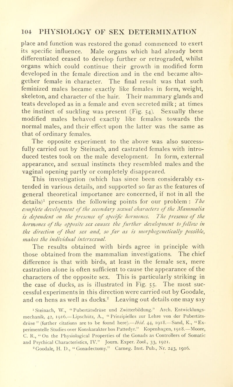 104 PHYSIOLOGY OF SEX DETERMINATION place and function was restored the gonad commenced to exert its specific influence. Male organs which had already been differentiated ceased to develop further or retrograded, whilst organs which could continue their growth in modified form developed in the female direction and in the end became alto¬ gether female in character. The final result was that such feminized males became exactly like females in form, weight, skeleton, and character of the hair. Their mammary glands and teats developed as in a female and even secreted milk; at times the instinct of suckling was present (Fig. 54). Sexually these modified males behaved exactly like females towards the normal males, and their effect upon the latter was the same as that of ordinary females. The opposite experiment to the above was also success¬ fully carried out by Steinach, and castrated females with intro¬ duced testes took on the male development. In form, external appearance, and sexual instincts they resembled males and the vaginal opening partly or completely disappeared. This investigation (which has since been considerably ex¬ tended in various details, and supported so far as the features of general theoretical importance are concerned, if not in all the details)^ presents the following points for our problem : The complete development of the secondary sexual characters of the Mammalia is dependent on the presence of specific hormones. The presence of the hormones of the opposite sex causes the further development to follow in the direction of that sex and^ so far as is morphogenetically possible, makes the individual intersexual. The results obtained with birds agree in principle with those obtained from the mammalian investigations. The chief difference is that with birds, at least in the female sex, mere castration alone is often sufficient to cause the appearance of the characters of the opposite sex. This is particularly striking in the case of ducks, as is illustrated in Fig. 55. The most suc¬ cessful experiments in this direction were carried out by Goodale, and on hens as well as ducks.^ Leaving out details one may say 1 Steinach, W.,  Pubertätsdrüse und Zwitterbildung. Arch. Entwicklungs¬ mechanik, 42, 1916.— Lipschütz, A., Prinzipielles zur Lehre von der Pubertäts¬ drüse (further citations areto be found here).—Ibid. 44, 1918.^—Sand, K., Ex¬ perimentelle Studies over Konskarakter hos Pattedyr. Kopenhagen, 1918.—Moore, C. R.,  On the Physiological Properties of the Gonads as Controllers of Somatic and Psychical Characteristics, IV. Journ. Exper. Zool., 33, 1921. ^Goodale, H. D.,  Gonadectomy. Carneg. Inst. Pub., Nr. 243, 1916.