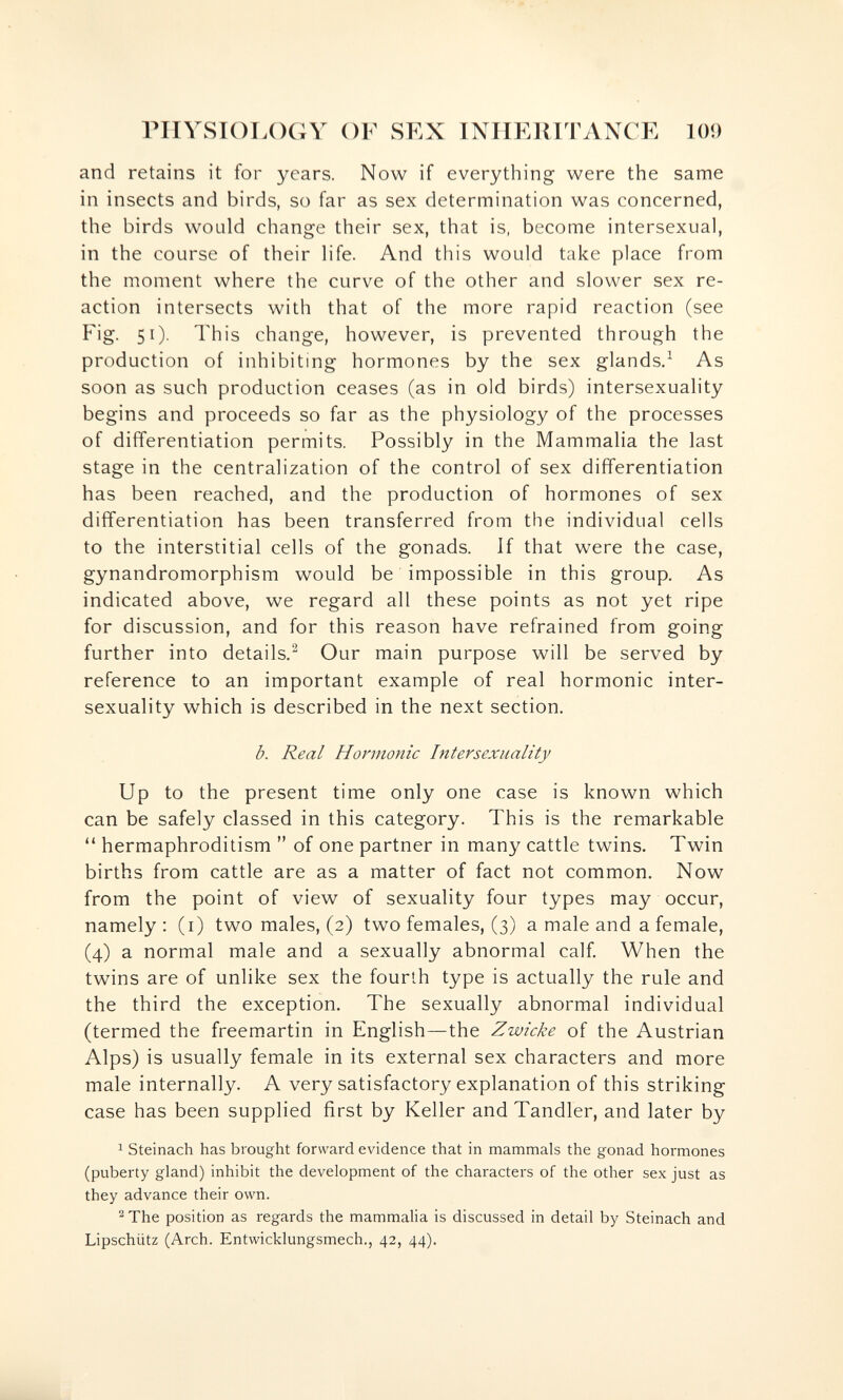 PHYSIOLOGY OF SEX INHERITANCE 109 and retains it for years. Now if everything were the same in insects and birds, so far as sex determination was concerned, the birds would change their sex, that is, become intersexual, in the course of their life. And this would take place from the moment where the curve of the other and slower sex re¬ action intersects with that of the more rapid reaction (see Fig. 51). This change, however, is prevented through the production of inhibiting hormones by the sex glands.' As soon as such production ceases (as in old birds) intersexuality begins and proceeds so far as the physiology of the processes of differentiation permits. Possibly in the Mammalia the last stage in the centralization of the control of sex differentiation has been reached, and the production of hormones of sex differentiation has been transferred from the individual cells to the interstitial cells of the gonads. If that were the case, gynandromorphism would be impossible in this group. As indicated above, we regard all these points as not yet ripe for discussion, and for this reason have refrained from going further into details.^ Our main purpose will be served by reference to an important example of real hormonic inter¬ sexuality which is described in the next section. b. Real Hormonic Intersexuality Up to the present time only one case is known which can be safely classed in this category. This is the remarkable  hermaphroditism  of one partner in many cattle twins. Twin births from cattle are as a matter of fact not common. Now from the point of view of sexuality four types may occur, namely; (i) two males, (2) two females, (3) a male and a female, (4) a normal male and a sexually abnormal calf When the twins are of unlike sex the fourth type is actually the rule and the third the exception. The sexually abnormal individual (termed the freemartin in English—the Zwicke of the Austrian Alps) is usually female in its external sex characters and more male internally. A very satisfactory explanation of this striking case has been supplied first by Keller andTandler, and later by 1 Steinach has brought forward evidence that in mammals the gonad hormones (puberty gland) inhibit the development of the characters of the other sex just as they advance their own. ^ The position as regards the mammalia is discussed in detail by Steinach and Lipschütz (Arch. Entwicklungsmech., 42, 44).