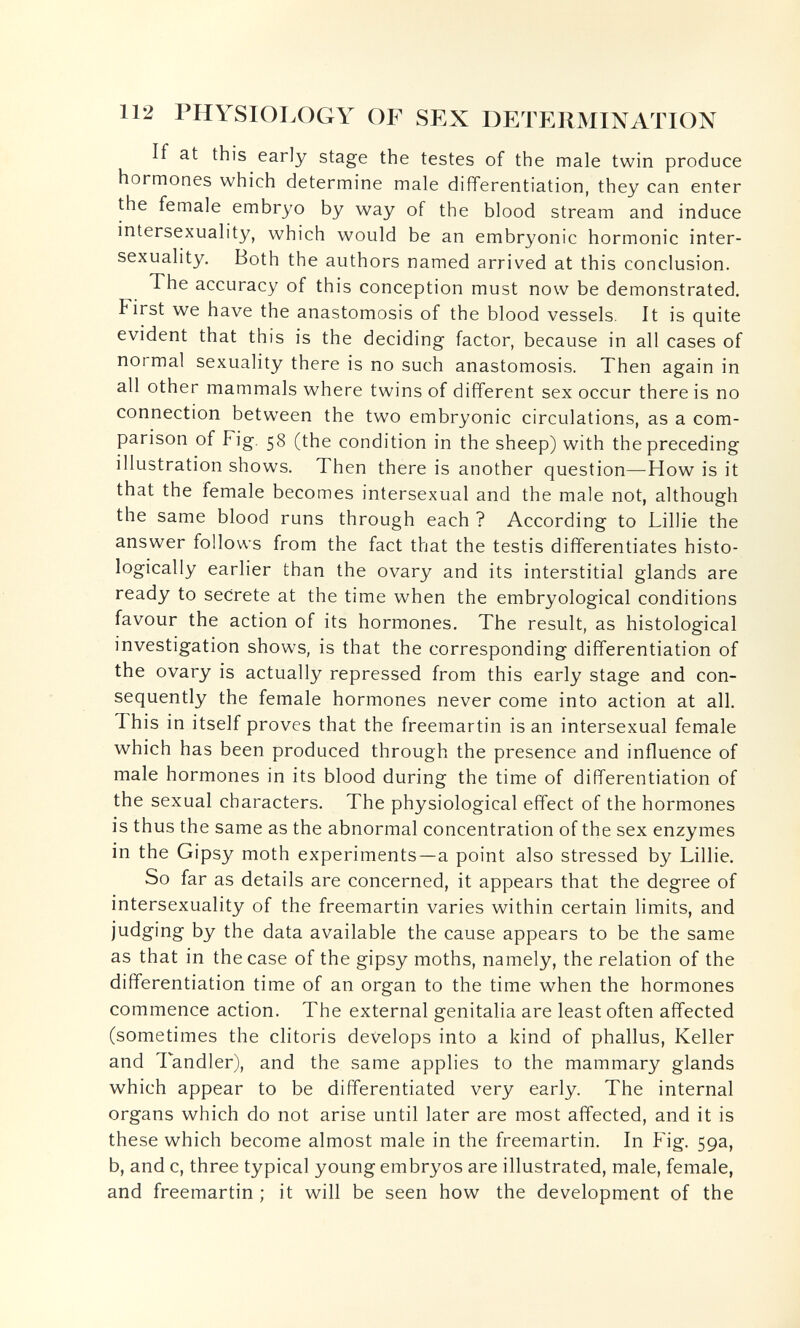 112 PHYSIOLOGY OF SEX DETERMINATION If at this early stage the testes of the male twin produce hormones which determine male differentiation, they can enter the female embryo by way of the blood stream and induce intersexuality, which would be an embryonic hormonic inter- sexuality. Both the authors named arrived at this conclusion. The accuracy of this conception must now be demonstrated. First we have the anastomosis of the blood vessels. It is quite evident that this is the deciding factor, because in all cases of normal sexuality there is no such anastomosis. Then again in all other mammals where twins of different sex occur there is no connection between the two embryonic circulations, as a com¬ parison of Fig. 58 (the condition in the sheep) with the preceding illustration shows. Then there is another question—How is it that the female becomes intersexual and the male not, although the same blood runs through each ? According to Lillie the answer follows from the fact that the testis differentiates histo¬ logically earlier than the ovary and its interstitial glands are ready to secrete at the time when the embryological conditions favour the action of its hormones. The result, as histological investigation shows, is that the corresponding differentiation of the ovary is actually repressed from this early stage and con¬ sequently the female hormones never come into action at all. This in itself proves that the freemartin is an intersexual female which has been produced through the presence and influence of male hormones in its blood during the time of differentiation of the sexual characters. The physiological effect of the hormones is thus the same as the abnormal concentration of the sex enzymes in the Gipsy moth experiments—a point also stressed by Lillie. So far as details are concerned, it appears that the degree of intersexuality of the freemartin varies within certain limits, and judging by the data available the cause appears to be the same as that in the case of the gipsy moths, namely, the relation of the differentiation time of an organ to the time when the hormones commence action. The external genitalia are least often affected (sometimes the clitoris develops into a kind of phallus, Keller and Tandler), and the same applies to the mammary glands which appear to be differentiated very early. The internal organs which do not arise until later are most affected, and it is these which become almost male in the freemartin. In Fig. 59a, b, and c, three typical young embryos are illustrated, male, female, and freemartin ; it will be seen how the development of the