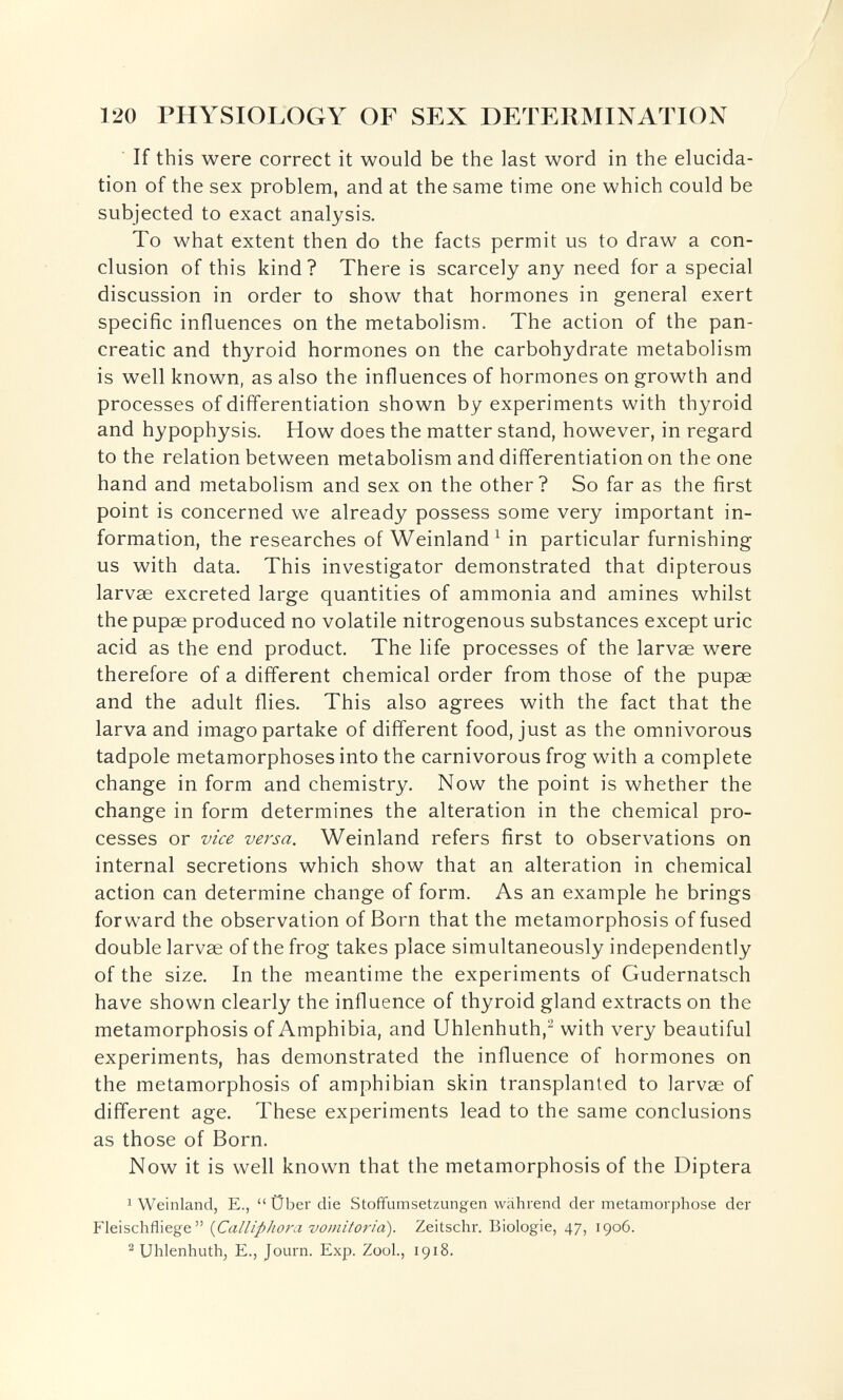 120 PHYSIOLOGY OF SEX DETERMINATION If this were correct it would be the last word in the elucida¬ tion of the sex problem, and at the same time one which could be subjected to exact analysis. To what extent then do the facts permit us to draw a con¬ clusion of this kind ? There is scarcely any need for a special discussion in order to show that hormones in general exert specific influences on the metabolism. The action of the pan¬ creatic and thyroid hormones on the carbohydrate metabolism is well known, as also the influences of hormones on growth and processes of differentiation shown by experiments with thyroid and hypophysis. How does the matter stand, however, in regard to the relation between metabolism and differentiation on the one hand and metabolism and sex on the other? So far as the first point is concerned we already possess some very important in¬ formation, the researches of Weinland ^ in particular furnishing us with data. This investigator demonstrated that dipterous larvae excreted large quantities of ammonia and amines whilst the pupae produced no volatile nitrogenous substances except uric acid as the end product. The life processes of the larvae were therefore of a different chemical order from those of the pupae and the adult flies. This also agrees with the fact that the larva and imago partake of different food, just as the omnivorous tadpole metamorphoses into the carnivorous frog with a complete change in form and chemistry. Now the point is whether the change in form determines the alteration in the chemical pro¬ cesses or vice versa. Weinland refers first to observations on internal secretions which show that an alteration in chemical action can determine change of form. As an example he brings forward the observation of Born that the metamorphosis of fused double larvae of the frog takes place simultaneously independently of the size. In the meantime the experiments of Gudernatsch have shown clearly the influence of thyroid gland extracts on the metamorphosis of Amphibia, and Uhlenhuth,^ with very beautiful experiments, has demonstrated the influence of hormones on the metamorphosis of amphibian skin transplanted to larvae of different age. These experiments lead to the same conclusions as those of Born. Now it is well known that the metamorphosis of the Diptera 1 Weinland, E.,  Über die Stoffumsetzungen während der metamorphose der Fleischfliege {CallipJioni vomitoria). Zeitschr. Biologie, 47, 1906. ^ Uhlenhuthj E., Journ. Exp. Zool., 1918.