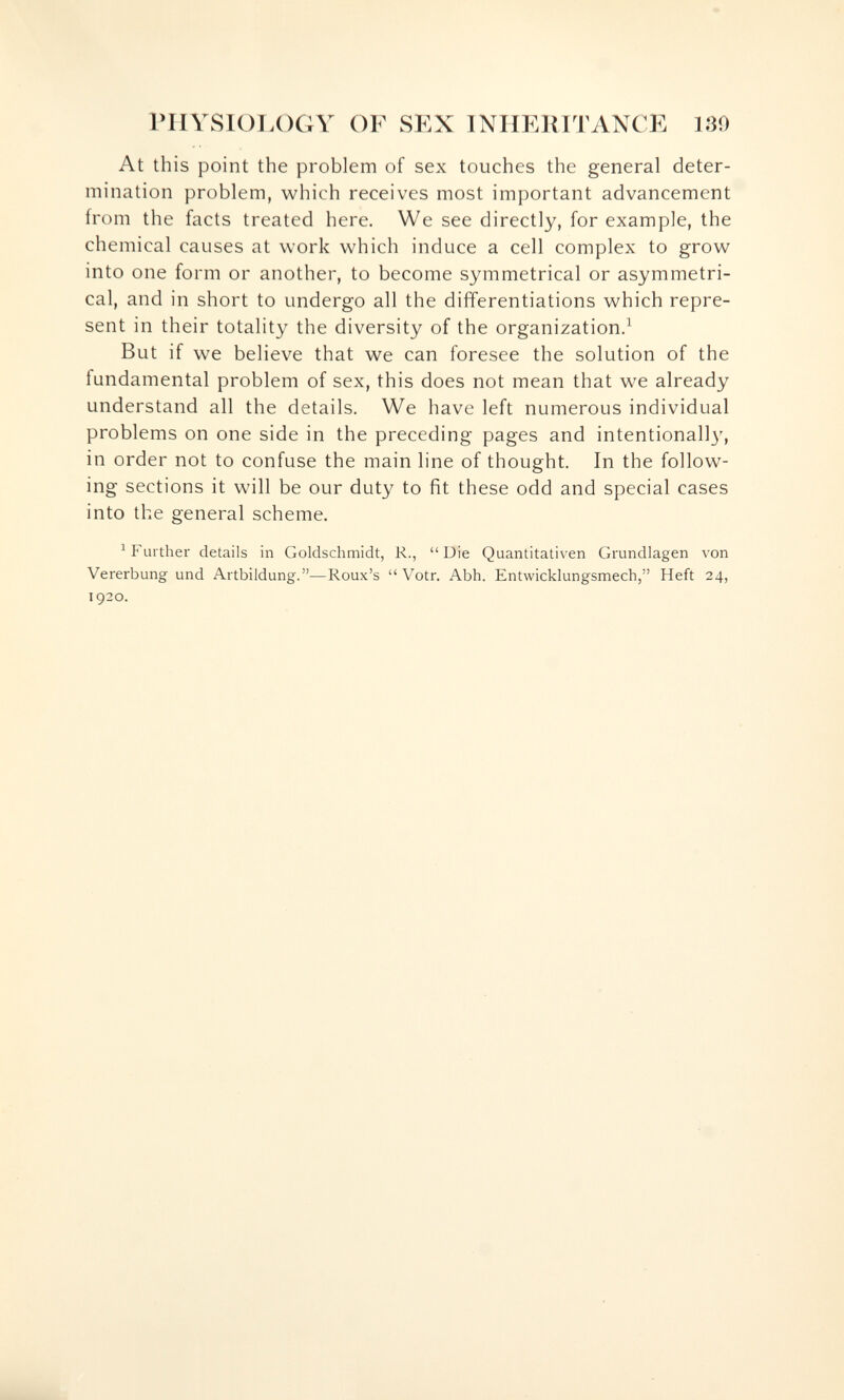 rilYSlOT.OGY OF SEX INHERITANCE 130 At this point the problem of sex touches the general deter¬ mination problem, which receives most important advancement from the facts treated here. We see directly, for example, the chemical causes at work which induce a cell complex to grow into one form or another, to become symmetrical or asymmetri¬ cal, and in short to undergo all the differentiations which repre¬ sent in their totality the diversity of the organization.^ But if we believe that we can foresee the solution of the fundamental problem of sex, this does not mean that we already understand all the details. We have left numerous individual problems on one side in the preceding pages and intentionall}', in order not to confuse the main line of thought. In the follow¬ ing sections it will be our duty to fit these odd and special cases into the general scheme. ^Further details in Goldschmidt, R., Die Quantitativen Grundlagen von Vererbung und Artbildung.—Roux's  Votr. Abh. Entwicklungsmech, Heft 24, 1920.