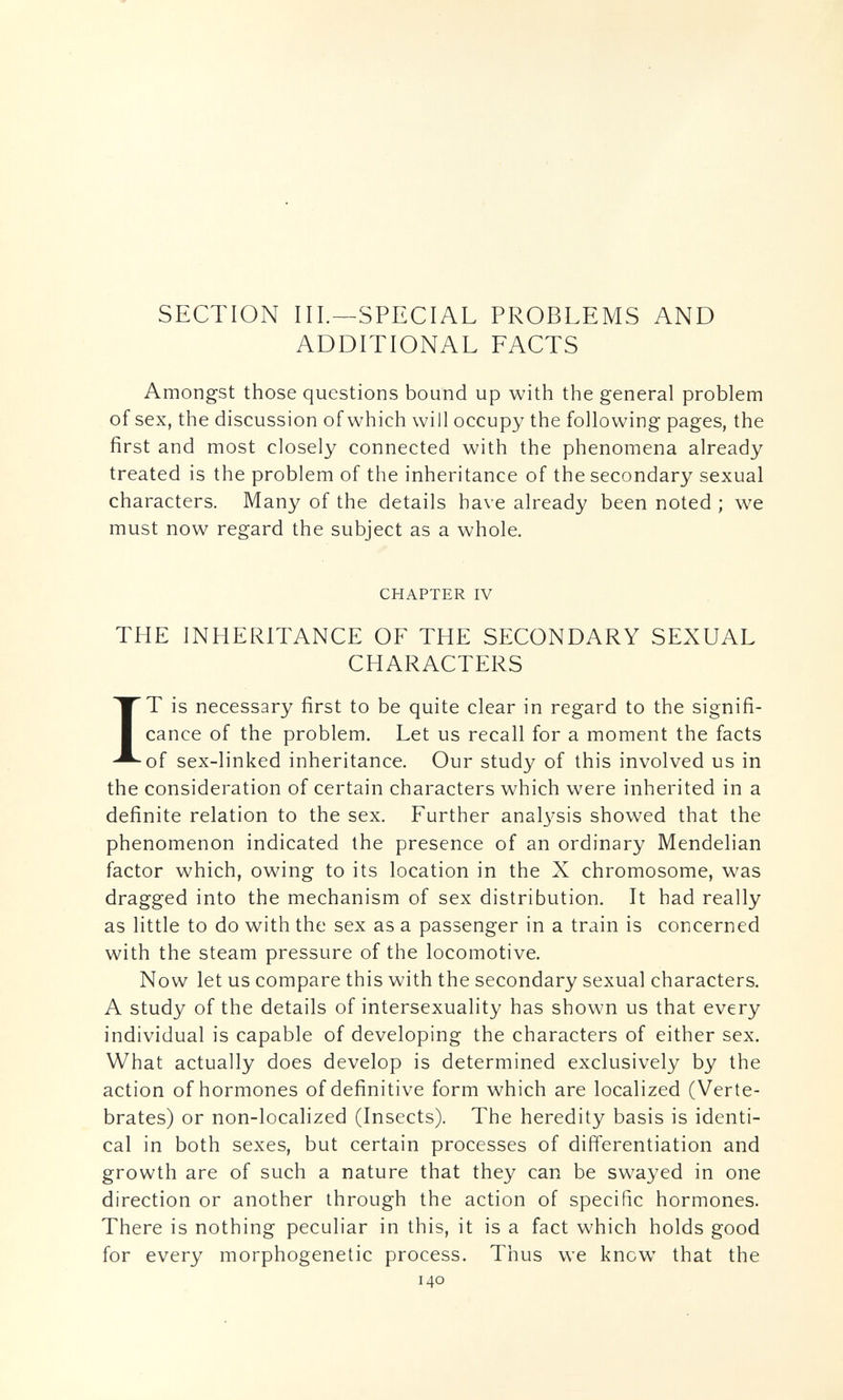 SECTION III.—SPECIAL PROBLEMS AND ADDITIONAL FACTS Amongst those questions bound up with the general problem of sex, the discussion of which will occupy the following pages, the first and most closely connected with the phenomena already treated is the problem of the inheritance of the secondary sexual characters. Many of the details have already been noted ; we must now regard the subject as a whole. CHAPTER IV THE INHERITANCE OF THE SECONDARY SEXUAL CHARACTERS IT is necessary first to be quite clear in regard to the signifi¬ cance of the problem. Let us recall for a moment the facts of sex-linked inheritance. Our study of this involved us in the consideration of certain characters which were inherited in a definite relation to the sex. Further anal3^sis showed that the phenomenon indicated the presence of an ordinary Mendelian factor which, owing to its location in the X chromosome, was dragged into the mechanism of sex distribution. It had really as little to do with the sex as a passenger in a train is concerned with the steam pressure of the locomotive. Now let us compare this with the secondary sexual characters. A study of the details of intersexuality has shown us that every individual is capable of developing the characters of either sex. What actually does develop is determined exclusively by the action of hormones of definitive form which are localized (Verte¬ brates) or non-localized (Insects). The heredity basis is identi¬ cal in both sexes, but certain processes of differentiation and growth are of such a nature that they can be swayed in one direction or another through the action of specific hormones. There is nothing peculiar in this, it is a fact which holds good for every morphogenetic process. Thus we know that the 140