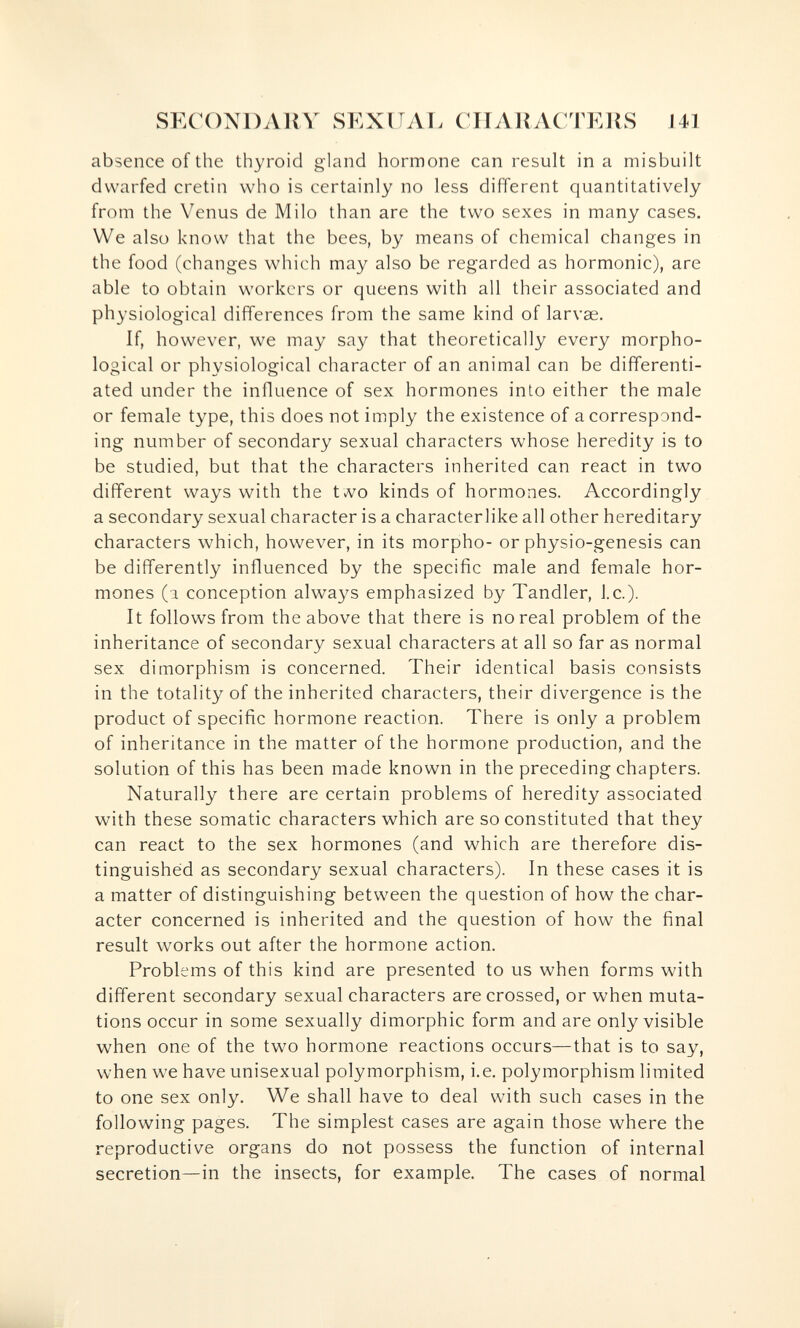 SECONDARY SEXITAT. CIIARACTEllS 141 absence of the thyroid gland hormone can result ina misbuilt dwarfed cretin who is certainly no less different quantitatively from the Venus de Milo than are the two sexes in many cases. We also know that the bees, by means of chemical changes in the food (changes which may also be regarded as hormonic), are able to obtain workers or queens with all their associated and physiological differences from the same kind of larvae. If, however, we may say that theoretically every morpho¬ logical or physiological character of an animal can be differenti¬ ated under the influence of sex hormones into either the male or female type, this does not imply the existence of a correspond¬ ing number of secondary sexual characters whose heredity is to be studied, but that the characters inherited can react in two different ways with the tvvo kinds of hormones. Accordingly a secondary sexual character is a characterlike all other hereditary characters which, however, in its morpho- or physio-genesis can be differently influenced by the specific male and female hor¬ mones (a conception always emphasized by Tandler, I.e.). It follows from the above that there is no real problem of the inheritance of secondary sexual characters at all so far as normal sex dimorphism is concerned. Their identical basis consists in the totality of the inherited characters, their divergence is the product of specific hormone reaction. There is only a problem of inheritance in the matter of the hormone production, and the solution of this has been made known in the preceding chapters. Naturally there are certain problems of heredity associated with these somatic characters which are so constituted that they can react to the sex hormones (and which are therefore dis¬ tinguished as secondary sexual characters). In these cases it is a matter of distinguishing between the question of how the char¬ acter concerned is inherited and the question of how the final result works out after the hormone action. Problems of this kind are presented to us when forms with different secondary sexual characters are crossed, or when muta¬ tions occur in some sexually dimorphic form and are only visible when one of the two hormone reactions occurs—that is to say, when we have unisexual polymorphism, i.e. polymorphism limited to one sex only. We shall have to deal with such cases in the following pages. The simplest cases are again those where the reproductive organs do not possess the function of internal secretion—in the insects, for example. The cases of normal