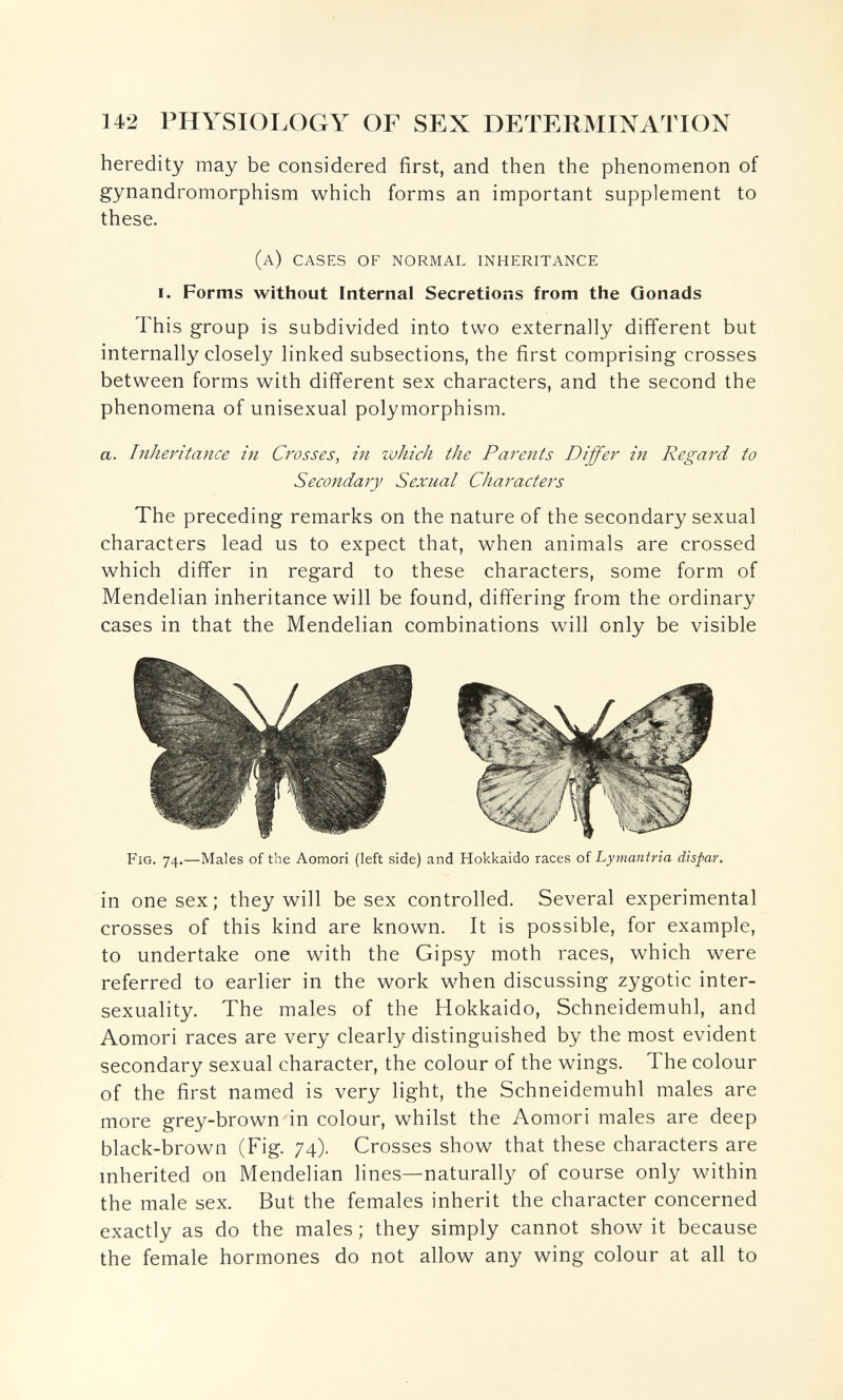 142 THYSIOI.OGY OF SEX DETEllMIN^ATION heredity may be considered first, and then the phenomenon of gynandromorphism which forms an important supplement to these. (a) cases of normal inheritance I. Forms without Internal Secretions from the Gonads This group is subdivided into two externally different but internally closely linked subsections, the first comprising crosses between forms with different sex characters, and the second the phenomena of unisexual polymorphism. a. Inheritance in Crosses, in which the Parents Differ in Regard to Secondary Sexual Characters The preceding remarks on the nature of the secondary sexual characters lead us to expect that, when animals are crossed which differ in regard to these characters, some form of Mendelian inheritance will be found, differing from the ordinary cases in that the Mendelian combinations will only be visible Fig. 74.—Males of the Aomori (left side) and Hokkaido races of Lymantria dispar. in one sex; they will be sex controlled. Several experimental crosses of this kind are known. It is possible, for example, to undertake one with the Gipsy moth races, which were referred to earlier in the work when discussing zygotic inter- sexuality. The males of the Hokkaido, Schneidemuhl, and Aomori races are very clearly distinguished by the most evident secondary sexual character, the colour of the wings. The colour of the first named is very light, the Schneidemuhl males are more grey-brown in colour, whilst the Aomori males are deep black-brown (Fig. 74). Crosses show that these characters are inherited on Mendelian lines—naturally of course only within the male sex. But the females inherit the character concerned exactly as do the males ; they simply cannot show it because the female hormones do not allow any wing colour at all to