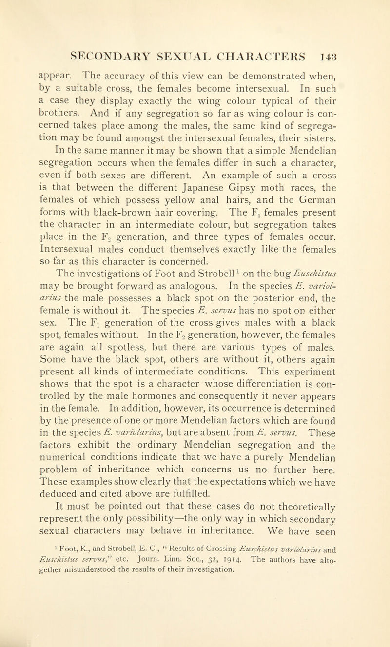 SECOXDAllY SEXITAT. CIIAliACTERS 143 appear. The accuracy of this view can be demonstrated when, by a suitable cross, the females become intersexual. In such a case they display exactly the wing colour typical of their brothers. And if any segregation so far as wing colour is con¬ cerned takes place among the males, the same kind of segrega¬ tion may be found amongst the intersexual females, their sisters. In the same manner it may be shown that a simple Mendelian segregation occurs when the females differ in such a character, even if both sexes are different. An example of such a cross is that between the different Japanese Gipsy moth races, the females of which possess yellow anal hairs, and the German forms with black-brown hair covering. The females present the character in an intermediate colour, but segregation takes place in the generation, and three types of females occur. Intersexual males conduct themselves exactly like the females so far as this character is concerned. The investigations of Foot and Strobell^ on the hug Euschistus may be brought forward as analogous. In the species E. variol- arius the male possesses a black spot on the posterior end, the female is without it. The species E. servus has no spot on either sex. The F^ generation of the cross gives males with a black spot, females without. In the Fo generation, however, the females are again all spotless, but there are various tзфes of males. Some have the black spot, others are without it, others again present all kinds of intermediate conditions. This experiment shows that the spot is a character whose differentiation is con¬ trolled by the male hormones and consequently it never appears in the female. In addition, however, its occurrence is determined by the presence of one or more Mendelian factors which are found in the species E. variolarms^ but are absent from E. servus. These factors exhibit the ordinary Mendehan segregation and the numerical conditions indicate that we have a purely Mendelian problem of inheritance which concerns us no further here. These examples show clearly that the expectations which we have deduced and cited above are fulfilled. It must be pointed out that these cases do not theoretically represent the only possibility—the only way in which secondarv sexual characters may behave in inheritance. We have seen 1 Foot, K., and Strobell, E. C.,  Results of Crossing Euschistus variolarius and Euschistus servus,'^ etc. Journ. Linn. Soc., 32, 1914. The authors have alto¬ gether misunderstood the results of their investigation.