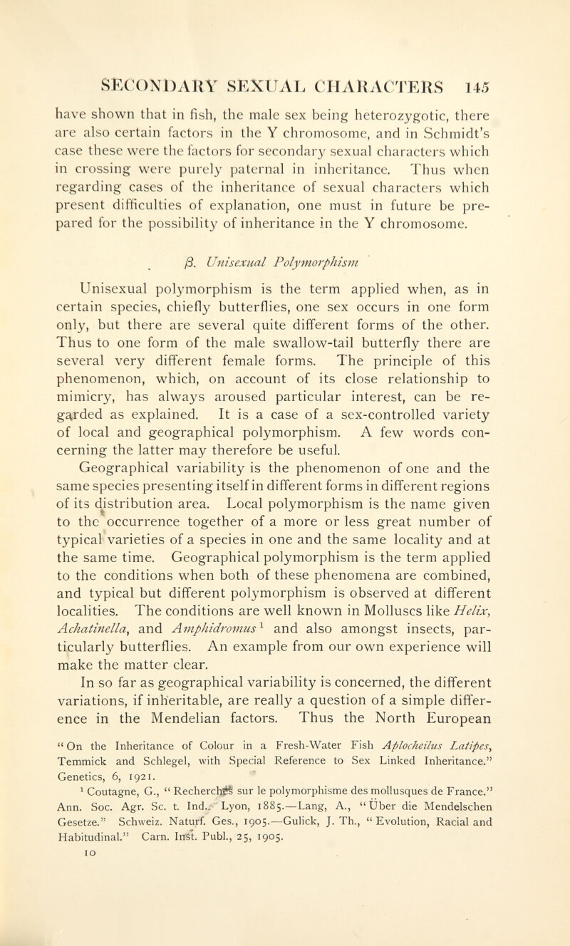 SKCONi:)ARY SEXUAL CHARACTERS 145 have shown that in fish, the male sex being heterozygotic, there are also certain factors in the Y chromosome, and in Schmidt's case these were the factors for secondary sexual characters which in crossing were purely paternal in inheritance. Thus when regarding cases of the inheritance of sexual characters which present difficulties of explanation, one must in future be pre¬ pared for the possibility of inheritance in the Y chromosome. ß. Unisexual Polymorphism Unisexual polymorphism is the term applied when, as in certain species, chiefly butterflies, one sex occurs in one form only, but there are several quite different forms of the other. Thus to one form of the male swallow-tail butterfly there are several very different female forms. The principle of this phenomenon, which, on account of its close relationship to mimicry, has always aroused particular interest, can be re- ga,rded as explained. It is a case of a sex-controlled variety of local and geographical polymorphism. A few words con¬ cerning the latter may therefore be useful. Geographical variability is the phenomenon of one and the same species presenting itself in different forms in different regions of its d^istribution area. Local polymorphism is the name given to the occurrence together of a more or less great number of typical varieties of a species in one and the same locality and at the same time. Geographical polymorphism is the term applied to the conditions when both of these phenomena are combined, and typical but different polymorphism is observed at different localities. The conditions are well known in Molluscs like Helix, Achatinella^ and Amphidromus^ and also amongst insects, par¬ ticularly butterflies. An example from our own experience will make the matter clear. In so far as geographical variability is concerned, the different variations, if inheritable, are really a question of a simple differ¬ ence in the Mendelian factors. Thus the North European On the Inheritance of Colour in a Fresh-Water Fish Aplocheilus Latifes, Temmick and Schlegel, with Special Reference to Sex Linked Inheritance. Genetics, 6, 1921. 1 CoLitagne, G.,  Recherché sur le polymorphisme des mollusques de France. Ann. Soc. Agr. Se. t. Ind., ' Lyon, 1885.—Lang, A., Über die Mendelschen Gesetze. Schweiz. Naturf. Ges., 1905.—Gulick, J. Th., Evolution, Racial and Habitudinal. Carn. IrrSt. Pubi., 25, 1905. IO