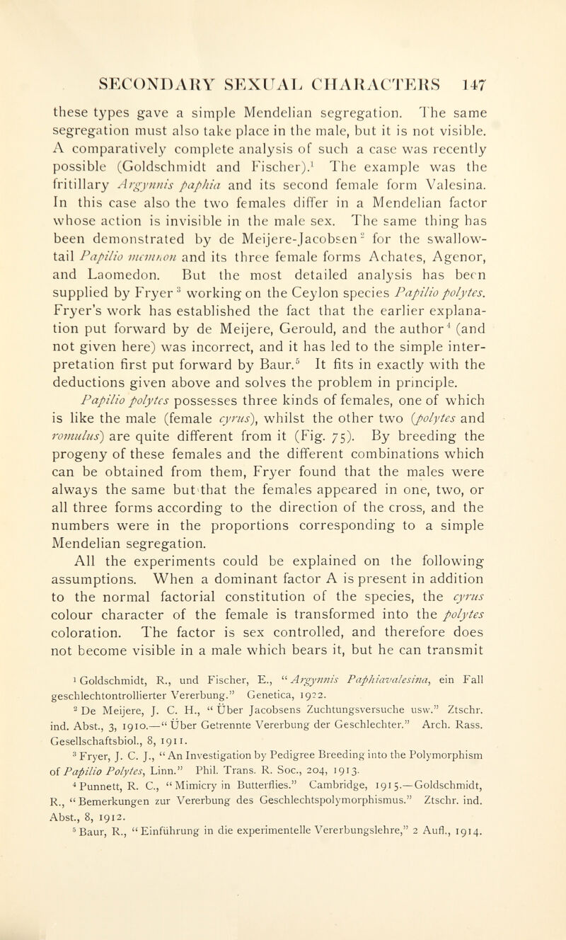 SECONDAKY SEXUAL CirAllACTEUS U7 these types gave a simple Mendelian segregation. The same segregation must also take place in the male, but it is not visible. A comparatively complete analysis of such a case was recently possible (Goldschmidt and Fischer).^ The example was the fritillary Argynnis papJiia and its second female form Valesina. In this case also the two females differ in a Mendelian factor whose action is invisible in the male sex. The same thing has been demonstrated by de Meijere-Jacobsen  for the swallow¬ tail Papilla mevihon and its three female forms Achates, Agenor, and Laomedon. But the most detailed analysis has been supplied by Fryer ^ working on the Ceylon species Papilio polytes. Fryer's work has established the fact that the earlier explana¬ tion put forward by de Meijere, Gerould, and the author^ (and not given here) was incorrect, and it has led to the simple inter¬ pretation first put forward by Baur.^ It fits in exactly with the deductions given above and solves the problem in principle. Papilio polytes possesses three kinds of females, one of which is like the male (female cyrus), whilst the other two {polytes and romulus) are quite different from it (Fig. 75). By breeding the progeny of these females and the different combinations which can be obtained from them, Fryer found that the males were always the same but>that the females appeared in one, two, or all three forms according to the direction of the cross, and the numbers were in the proportions corresponding to a simple Mendelian segregation. All the experiments could be explained on the following assumptions. When a dominant factor A is present in addition to the normal factorial constitution of the species, the cy7-iis colour character of the female is transformed into the polytes coloration. The factor is sex controlled, and therefore does not become visible in a male which bears it, but he can transmit 1 Goldschmidt, R., und Fischer, E.,  Arçynm's Paphiav al esina, ein Fall geschlechtontrollierter Vererbung. Genetica, 1922. ^ De Meijere, J. С. H.,  Über Jacobsens Zuchtungsversuche usw. Ztschr. ind. Abst., 3, 1910.—Über Getrennte Vererbung der Geschlechter. Arch. Rass. Gesellschaftsbiol., 8, 1911. ® Fryer, J. C. J., An Investigation by Pedigree Breeding into the Polymorphism oí Papilio Polytes, Linn. Phil. Trans. R. Soc., 204, 1913. ^ Punnett, R. C., Mimicry in Butterflies. Cambridge, 1915.—Goldschmidt, R., Bemerkungen zur Vererbung des Geschlechtspolymorphismus. Ztschr. ind. Abst., 8, 1912. ^Baur, R., Einführung in die experimentelle Vererbungslehre, 2 Aufl., 1914.