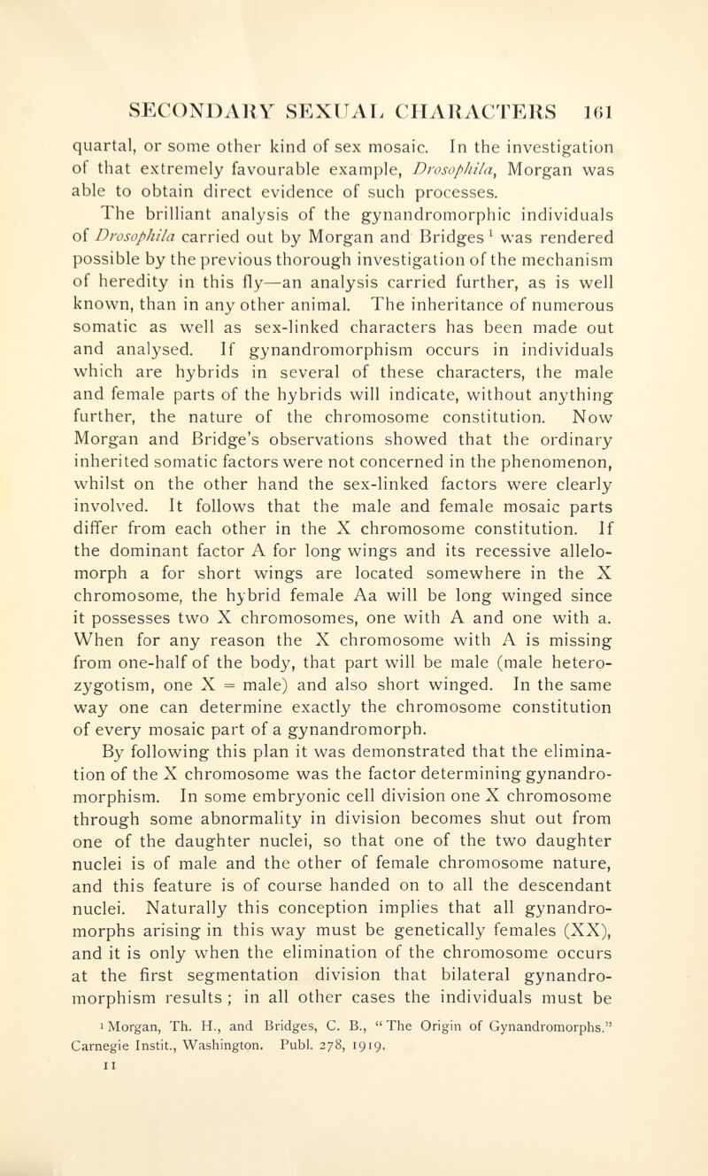 SECONDARY SEXUAi: CIIAllACTERS 161 quartal, or some other kind of sex mosaic. In the investigation of that extremely favourable example, DrosopJiila^ Morgan was able to obtain direct evidence of such processes. The brilliant analysis of the gynandromorphic individuals of Drosophila carried out by Morgan and Bridges ^ was rendered possible by the previous thorough investigation of the mechanism of heredity in this fly—an analysis carried further, as is well known, than in any other animal. The inheritance of numerous somatic as well as sex-linked characters has been made out and analysed. If gynandromorphism occurs in individuals which are hybrids in several of these characters, the male and female parts of the hybrids will indicate, without anything further, the nature of the chromosome constitution. Now Morgan and Bridge's observations showed that the ordinary inherited somatic factors were not concerned in the phenomenon, whilst on the other hand the sex-linked factors were clearly involved. It follows that the male and female mosaic parts dififer from each other in the X chromosome constitution. If the dominant factor A for long wings and its recessive allelo¬ morph a for short wings are located somewhere in the X chromosome, the hybrid female Aa will be long winged since it possesses two X chromosomes, one with A and one with a. When for any reason the X chromosome with A is missing from one-half of the body, that part will be male (male hetero- zygotism, one X = male) and also short winged. In the same way one can determine exactly the chromosome constitution of every mosaic part of a gynandromorph. By following this plan it was demonstrated that the elimina¬ tion of the X chromosome was the factor determining gynandro¬ morphism. In some embryonic cell division one X chromosome through some abnormality in division becomes shut out from one of the daughter nuclei, so that one of the two daughter nuclei is of male and the other of female chromosome nature, and this feature is of course handed on to all the descendant nuclei. Naturally this conception implies that all gynandro- morphs arising in this way must be genetically females (XX), and it is only when the elimination of the chromosome occurs at the first segmentation division that bilateral gynandro¬ morphism results ; in all other cases the individuals must be I Morgan, Th. H., and Bridges, C. В.,  The Origin of Gynandromorphs. Carnegie Instit., Washington. Pubi. 278, 1919. II