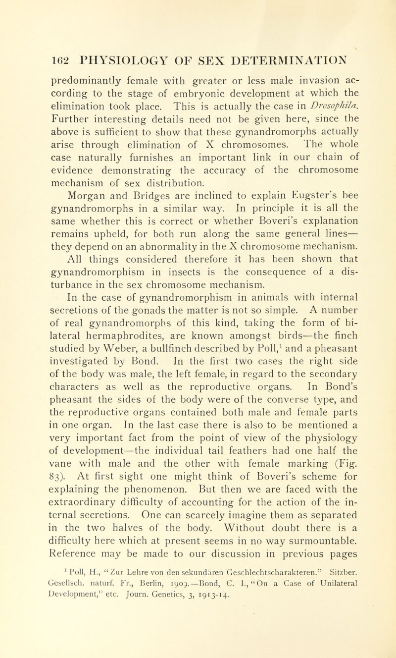 162 PHYSIOLOGY OF SEX DETERMINATION predominantly female with greater or less male invasion ac¬ cording to the stage of embryonic development at which the elimination took place. This is actually the case in Drosophila. Further interesting details need not be given here, since the above is sufficient to show that these gynandromorphs actually arise through elimination of X chromosomes. The whole case naturally furnishes an important link in our chain of evidence demonstrating the accuracy of the chromosome mechanism of sex distribution. Morgan and Bridges are inclined to explain Eugster's bee gynandromorphs in a similar way. In principle it is all the same whether this is correct or whether Boveri's explanation remains upheld, for both run along the same general lines— they depend on an abnormality in the X chromosome mechanism. All things considered therefore it has been shown that gynandromorphism in insects is the consequence of a dis¬ turbance in the sex chromosome mechanism. In the case of gynandromorphism in animals with internal secretions of the gonads the matter is not so simple. A number of real gynandromorphs of this kind, taking the form of bi¬ lateral hermaphrodites, are known amongst birds—the finch studied by Weber, a bullfinch described by PolV and a pheasant investigated by Bond. In the first two cases the right side of the body was male, the left female, in regard to the secondary characters as well as the reproductive organs. In Bond's pheasant the sides of the body were of the converse type, and the reproductive organs contained both male and female parts in one organ. In the last case there is also to be mentioned a very important fact from the point of view of the physiology of development—the individual tail feathers had one half the vane with male and the other with female marking (Fig. 83). At first sight one might think of Boveri's scheme for explaining the phenomenon. But then we are faced with the extraordinary difficulty of accounting for the action of the in¬ ternal secretions. One can scarcely imagine them as separated in the two halves of the body. Without doubt there is a difficulty here which at present seems in no way surmountable. Reference may be made to our discussion in previous pages ^ Poll, H., Zur Lehre von den sekundären Geschlechtscharakteren. Sitzber. Gesellsch. naturf. Fr., Berlin, 1909.—Bond, C. I., On a Case of Unilateral Development, etc. Journ. Genetics, 3, 1913-14.