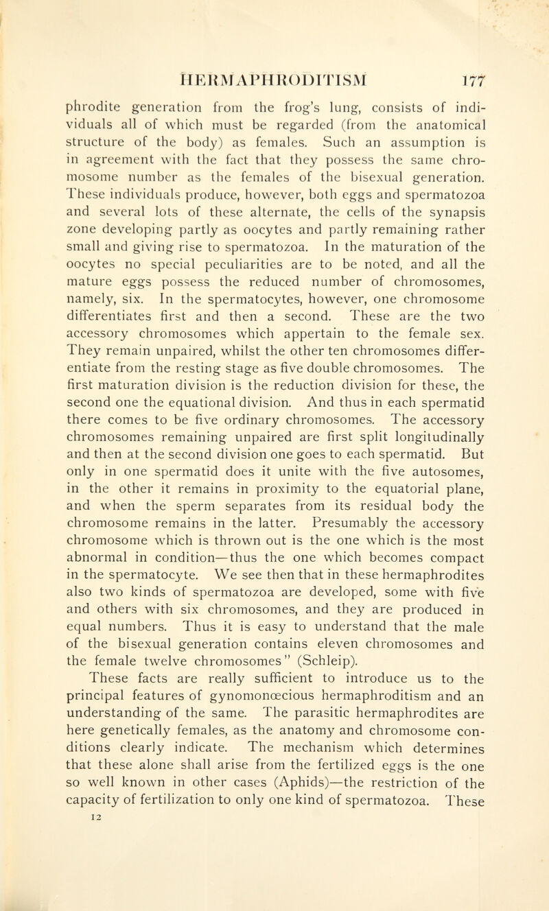 riEUMAPHKODlTlSM 177 phrodite generation from the frog's lung, consists of indi¬ viduals all of which must be regarded (from the anatomical structure of the body) as females. Such an assumption is in agreement with the fact that they possess the same chro¬ mosome number as the females of the bisexual generation. These individuals produce, however, both eggs and spermatozoa and several lots of these alternate, the cells of the synapsis zone developing partly as oocytes and partly remaining rather small and giving rise to spermatozoa. In the maturation of the oocytes no special peculiarities are to be noted, and all the mature eggs possess the reduced number of chromosomes, namely, six. In the spermatocytes, however, one chromosome differentiates first and then a second. These are the two accessory chromosomes which appertain to the female sex. They remain unpaired, whilst the other ten chromosomes differ¬ entiate from the resting stage as five double chromosomes. The first maturation division is the reduction division for these, the second one the equational division. And thus in each spermatid there comes to be five ordinary chromosomes. The accessory chromosomes remaining unpaired are first split longitudinally and then at the second division one goes to each spermatid. But only in one spermatid does it unite with the five autosomes, in the other it remains in proximity to the equatorial plane, and when the sperm separates from its residual body the chromosome remains in the latter. Presumably the accessory chromosome which is thrown out is the one which is the most abnormal in condition—thus the one which becomes compact in the spermatocyte. We see then that in these hermaphrodites also two kinds of spermatozoa are developed, some with five and others with six chromosomes, and they are produced in equal numbers. Thus it is easy to understand that the male of the bisexual generation contains eleven chromosomes and the female twelve chromosomes  (Schleip). These facts are really sufficient to introduce us to the principal features of gynomonœcious hermaphroditism and an understanding of the same. The parasitic hermaphrodites are here genetically females, as the anatomy and chromosome con¬ ditions clearly indicate. The mechanism which determines that these alone shall arise from the fertilized eggs is the one so well known in other cases (Aphids)—the restriction of the capacity of fertilization to only one kind of spermatozoa. These 12