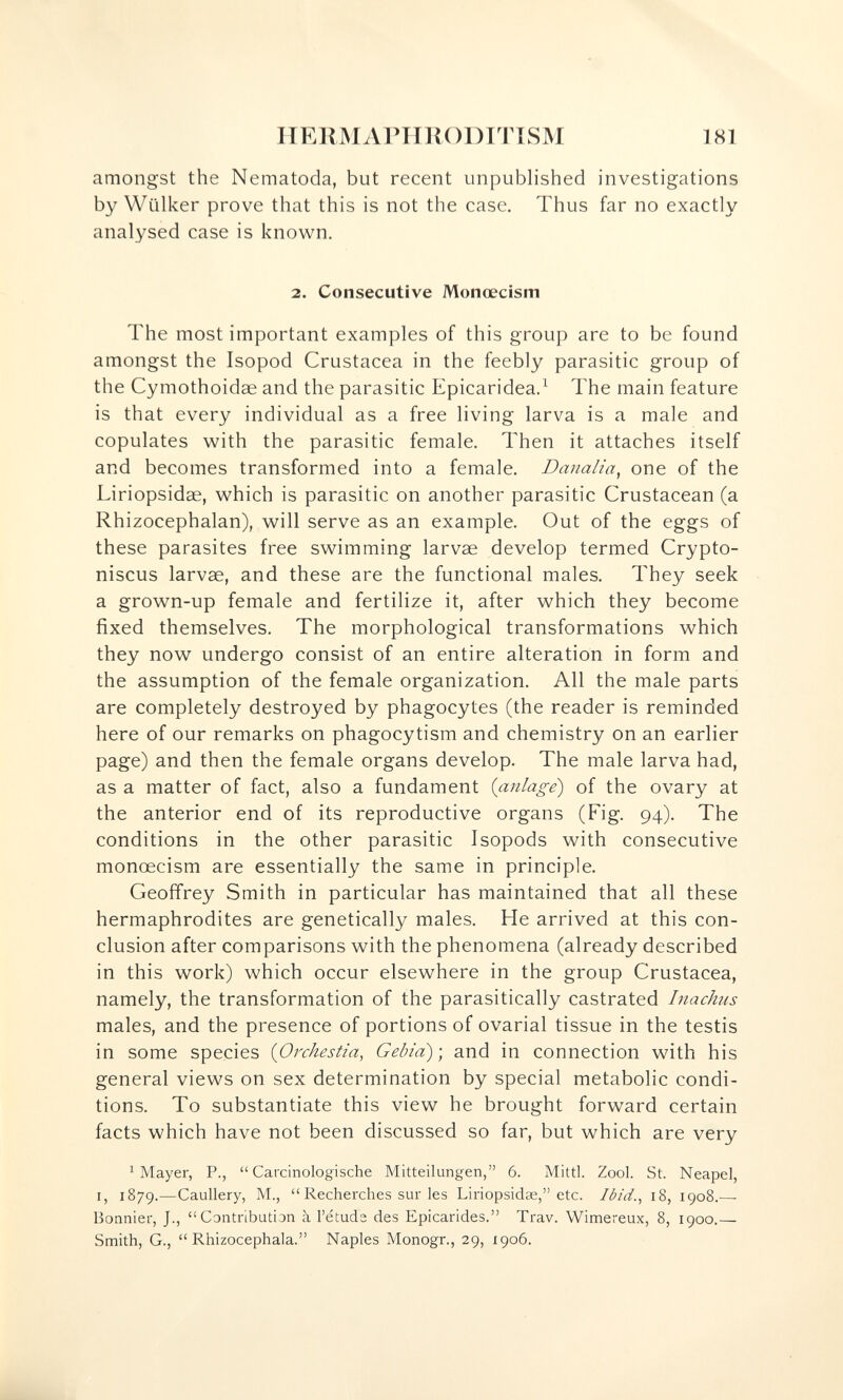 HEliMArilUODITTSM 181 amongst the Nematoda, but recent unpublished investigations by Wiilker prove that this is not the case. Thus far no exactly analysed case is known. 2. Consecutive Monoecism The most important examples of this group are to be found amongst the Isopod Crustacea in the feebly parasitic group of the Cymothoidae and the parasitic Epicaridea.^ The main feature is that every individual as a free living larva is a male and copulates with the parasitic female. Then it attaches itself and becomes transformed into a female, Danalia^ one of the Liriopsidae, which is parasitic on another parasitic Crustacean (a Rhizocephalan), will serve as an example. Out of the eggs of these parasites free swimming larvae develop termed Crypto- niscus larvae, and these are the functional males. They seek a grown-up female and fertilize it, after which they become fixed themselves. The morphological transformations which they now undergo consist of an entire alteration in form and the assumption of the female organization. All the male parts are completely destroyed by phagocytes (the reader is reminded here of our remarks on phagocytism and chemistry on an earlier page) and then the female organs develop. The male larva had, as a matter of fact, also a fundament {anlage) of the ovary at the anterior end of its reproductive organs (Fig. 94). The conditions in the other parasitic Isopods with consecutive monœcism are essentially the same in principle. Geoffrey Smith in particular has maintained that all these hermaphrodites are genetically males. He arrived at this con¬ clusion after comparisons with the phenomena (already described in this work) which occur elsewhere in the group Crustacea, namely, the transformation of the parasitically castrated Inachus males, and the presence of portions of ovarial tissue in the testis in some species {Orchestia, Gehia) ; and in connection with his general views on sex determination by special metabolic condi¬ tions. To substantiate this view he brought forward certain facts which have not been discussed so far, but which are very ^ Mayer, P.,  Carcinologische Mitteilungen, 6. Mittl. Zool. St. Neapel, I, 1879.—Caullery, M.,  Recherches sur les Liriopsidse, etc. Ibid.^ 18, 1908.— Bonnier, J., Contribution à l'étude des Epicarides. Trav. Wimereux, 8, 1900.— Smith, G.,  Rhizocephala. Naples Monogr., 29, 1906.