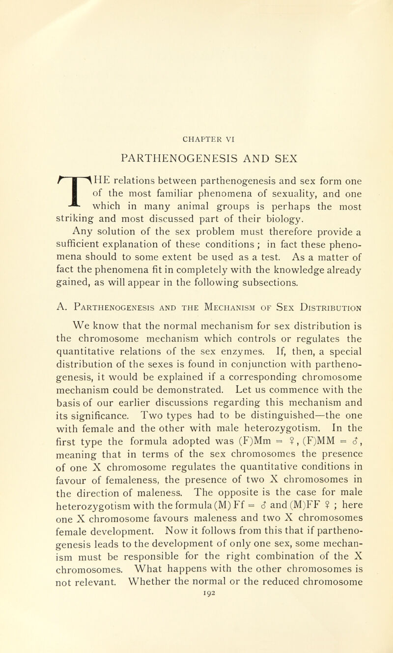 chapter vi PARTHENOGENESIS AND SEX HE relations between parthenogenesis and sex form one of the most familiar phenomena of sexuality, and one which in many animal groups is perhaps the most striking and most discussed part of their biology. Any solution of the sex problem must therefore provide a sufficient explanation of these conditions ; in fact these pheno¬ mena should to some extent be used as a test. As a matter of fact the phenomena fit in completely with the knowledge already gained, as will appear in the following subsections. A. Parthenogenesis and the Mechanism of Sex Distribution We know that the normal mechanism for sex distribution is the chromosome mechanism which controls or regulates the quantitative relations of the sex enzymes. If, then, a special distribution of the sexes is found in conjunction with partheno¬ genesis, it would be explained if a corresponding chromosome mechanism could be demonstrated. Let us commence with the basis of our earlier discussions regarding this mechanism and its significance. Two types had to be distinguished—the one with female and the other with male heterozygotism. In the first type the formula adopted was (F)Mm = ?, (F)MM = meaning that in terms of the sex chromosomes the presence of one X chromosome regulates the quantitative conditions in favour of femaleness, the presence of two X chromosomes in the direction of maleness. The opposite is the case for male heterozygotism with the formula (M) Ff = ê and (M)FF ? ; here one X chromosome favours maleness and two X chromosomes female development. Now it follows from this that if partheno¬ genesis leads to the development of only one sex, some mechan¬ ism must be responsible for the right combination of the X chromosomes. What happens with the other chromosomes is not relevant. Whether the normal or the reduced chromosome